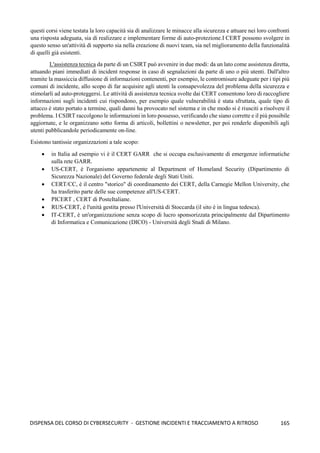 165
DISPENSA DEL CORSO DI CYBERSECURITY - GESTIONE INCIDENTI E TRACCIAMENTO A RITROSO
questi corsi viene testata la loro capacità sia di analizzare le minacce alla sicurezza e attuare nei loro confronti
una risposta adeguata, sia di realizzare e implementare forme di auto-protezione.I CERT possono svolgere in
questo senso un'attività di supporto sia nella creazione di nuovi team, sia nel miglioramento della funzionalità
di quelli già esistenti.
L'assistenza tecnica da parte di un CSIRT può avvenire in due modi: da un lato come assistenza diretta,
attuando piani immediati di incident response in caso di segnalazioni da parte di uno o più utenti. Dall'altro
tramite la massiccia diffusione di informazioni contenenti, per esempio, le contromisure adeguate per i tipi più
comuni di incidente, allo scopo di far acquisire agli utenti la consapevolezza del problema della sicurezza e
stimolarli ad auto-proteggersi. Le attività di assistenza tecnica svolte dai CERT consentono loro di raccogliere
informazioni sugli incidenti cui rispondono, per esempio quale vulnerabilità è stata sfruttata, quale tipo di
attacco è stato portato a termine, quali danni ha provocato nel sistema e in che modo si è riusciti a risolvere il
problema. I CSIRT raccolgono le informazioni in loro possesso, verificando che siano corrette e il più possibile
aggiornate, e le organizzano sotto forma di articoli, bollettini o newsletter, per poi renderle disponibili agli
utenti pubblicandole periodicamente on-line.
Esistono tantissie organizzazioni a tale scopo:
• in Italia ad esempio vi è il CERT GARR che si occupa esclusivamente di emergenze informatiche
sulla rete GARR.
• US-CERT, è l'organismo appartenente al Department of Homeland Security (Dipartimento di
Sicurezza Nazionale) del Governo federale degli Stati Uniti.
• CERT/CC, è il centro "storico" di coordinamento dei CERT, della Carnegie Mellon University, che
ha trasferito parte delle sue competenze all'US-CERT.
• PICERT , CERT di PosteItaliane.
• RUS-CERT, è l'unità gestita presso l'Università di Stoccarda (il sito è in lingua tedesca).
• IT-CERT, è un'organizzazione senza scopo di lucro sponsorizzata principalmente dal Dipartimento
di Informatica e Comunicazione (DICO) - Università degli Studi di Milano.
 