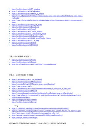 167
DISPENSA DEL CORSO DI CYBERSECURITY - LINK UTILI PER L’APPROFONDIMENTO
• https://it.wikipedia.org/wiki/IP_hijacking
• https://it.wikipedia.org/wiki/Clickjacking
• https://it.wikipedia.org/wiki/Denial_of_service
• https://www.cybersecurity360.it/nuove-minacce/ddos-cosa-sono-questi-attacchi-hacker-e-come-stanno-
evolvendo/
• https://www.cybersecurity360.it/nuove-minacce/moderni-attacchi-ddos-cosa-sono-e-come-mitigarne-i-
danni/
• https://it.wikipedia.org/wiki/Ping_of_Death
• https://it.wikipedia.org/wiki/Ping_flood
• https://it.wikipedia.org/wiki/Smurf
• https://it.wikipedia.org/wiki/Traffic_shaping
• https://it.wikipedia.org/wiki/Amplification_attack
• https://it.wikipedia.org/wiki/Reflection_attack
• https://it.wikipedia.org/wiki/DNS_Amplification_Attack
• https://it.wikipedia.org/wiki/SYN_flood
• https://it.wikipedia.org/wiki/Botnet
• https://it.wikipedia.org/wiki/DNSSEC
CAP.5 – WORMS E BOTNETS
• https://it.wikipedia.org/wiki/Worm
• https://it.wikipedia.org/wiki/Botnet
• https://encyclopedia.kaspersky.it/knowledge/viruses-and-worms/
CAP. 6 – ANONIMATO IN RETE
• https://it.wikipedia.org/wiki/Tor_(software)
• https://it.wikipedia.org/wiki/Onion_routing
• https://www.html.it/pag/58105/rete-tor-cose-e-come-funziona/
• https://www.torproject.org/it/
• https://it.wikipedia.org/wiki/Web_sommerso#Differenza_tra_deep_web_e_dark_web
• https://it.wikipedia.org/wiki/Darknet
• https://www.pandasecurity.com/italy/mediacenter/tecnologia/che-cosa-ce-sulle-dark-net/
• https://www.inforge.net/forum/threads/tor-vs-i2p-vs-freenet-qual-%C3%A8-il-miglior-network-per-
navigare-anonimi.439605/
• https://freenetproject.org/index.html
• https://it.wikipedia.org/wiki/Freenet
VPN:
• https://it.vpnmentor.com/blog/tor-vs-vpn-quale-dei-due-e-piu-sicuro-e-privato-nel/
• https://it.vpnmentor.com/blog/tor-browser-cose-come-funziona-e-cosha-che-fare-con-il-mondo-vpn/
• https://vpnoverview.com/it/informazioni-vpn/spiegazione-sulle-vpn/
• https://pctempo.com/vpn-vs-proxy-vs-tor-qual-la-differenza-che-migliore/
• https://nordvpn.com/it/what-is-a-vpn/
 