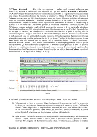 10
DISPENSA DEL CORSO DI CYBERSECURITY - MONITORAGGIO E NETWORK ANALYSIS
TCPdump e Wireshark Una volta che catturiamo il traffico, quali strumenti utilizziamo per
analizzarlo? Abbiamo a disposizione molti strumenti, tra i più noti abbiamo TCPdump e Wireshark.
TCPDump, oltre ad offrire una funzionalità basata su linea di comando, ha l’aspetto interessante di utilizzare
una sintassi decisamente sofisticata che permette di analizzare e filtrare il traffico. L’altro strumento è
Wireshark che presenta una GUI. Questi strumenti hanno una sintassi abbastanza sofisticata tale da essere
quasi un linguaggio. TCPDump e WireShark possono interpretare in due modi: live e post-mortem,
l’intercettazione è sempre live mentre l’analisi è post.mortem. Tipicamente la cattura si fa con TCPdump e
l’analisi si fa con Wireshark. Ovviamente, guardare e ispezionare, soprattutto a livello di pacchetti, con
TCPdump è piuttosto antipatico perché richiede una expertise notevole ed è per questo che utilizziamo
WireShark che utilizza una GUI molto più immediata (evidenziamo che anche con WireShark è possibile fare
un filtraggio dei pacchetti). Le funzionalità di Wireshark sono molto simili a quelle di tcpdump, ma con
un'interfaccia grafica e maggiori funzionalità di ordinamento e filtraggio. Permette all'utente di osservare tutto
il traffico presente sulla rete utilizzando la modalità promiscua dell'adattatore di rete. Tipicamente si riferisce
alle reti Ethernet, ma è possibile analizzare altri tipi di rete fisica. Wireshark è distribuito sotto una licenza
Open Source; gira sulla maggior parte dei sistemi Unix e compatibili (inclusi GNU/Linux, Sun Solaris,
FreeBSD, NetBSD, OpenBSD e macOS) e sui sistemi Microsoft Windows appoggiandosi al toolkit di grafica
multipiattaforma Qt. Wireshark riesce a "comprendere" la struttura di diversi protocolli di rete, è in grado di
individuare eventuali incapsulamenti, riconosce i singoli campi e permette di interpretarne il significato. Per
la cattura dei pacchetti Wireshark non dispone di proprio codice, ma utilizza libpcap/WinPcap, quindi può
funzionare solo su reti supportate da libpcap o WinPcap.
L’interfaccia grafica del software wireshark, mostrata nella figura sopra, è divisa in tre sezioni:
1) Nella sezione 1 troviamo un sommario dei pacchetti catturati. Questa sezione è suddivisa a sua volta
in colonne che rappresentano: il numero progressivo del pacchetto, il tempo trascorso tra l’inizio della
cattura e l’arrivo del pacchetto, la sorgente che ha generato il pacchetto (MAC address o IP address),
chi è il destinatario del pacchetto (MAC address, IP, broadcast), il protocollo utilizzato. In questa
sezione è possibile selezionare una singola riga da esplorare più in dettaglio.
2) Nella sezione 2 (protocollo) sono riportati dettagliatamente i dati relativi alla riga selezionata nella
sezione 1, ovvero, possiamo vedere il tipo di frame, il protocollo dal quale proviene il frame,
l’indirizzo MAC sorgente e di destinazione in forma estesa, l’eventuale payload del frame ed altri dati
Figura 8
Sezione 1
Sezione 2
Sezione 3
 