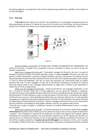 13
DISPENSA DEL CORSO DI CYBERSECURITY - POLITICHE DI SICUREZZA E CONTROLLO ACCESSI
di politiche applicate su un dispositivo che non ha le prestazioni per poterlo fare, potrebbe il tutto tradursi in
un collo di bottiglia.
2.1.2 Firewall
Il firewall (termine inglese che vuol dire “muro tagliafuoco”) è il principale componente passivo di
difesa perimetrale; per passivo si intende che esso non ha un ruolo attivo nella difesa, non ha una reazione
proattiva nei confronti di un attacco ma si comporta passivamente bloccando, eventualmente, l’attacco.
Perché installare un firewall? Un firewall viene installato principalmente per implementare una
politica di sicurezza, è in grado cioè, di permettere l’accesso controllato ai sistemi o ai servizi di una rete
protetta e non protetta
Quali sono i vantaggi di un firewall? Il principale vantaggio del firewall è che esso è in grado di
percepire il concetto di flusso e di sessione operando, quindi, in maniera stateful. Il firewall, man mano che
gestisce un flusso di pacchetti, e autorizza il singolo pacchetto a passare o non passare, ha comunque traccia
che quel pacchetto fa parte di un flusso (quindi ha traccia di uno stato), ed è in grado di percepire se per esempio
c’è stato un three-way-handshake, cosa che un router non percepisce per nulla perché tratta un singolo
pacchetto alla volta. Un altro vantaggio è il fatto che un firewall può centralizzare le politiche di sicurezza
(però può tradursi anche in uno svantaggio rappresentando un single point of failure) e può ispezionare il
traffico fino al livello di applicazione.
Quali sono gli svantaggi di un firewall? Anche un firewall ha i suoi svantaggi, innanzitutto, è vero
che è in grado di lavorare anche fino al livello applicativo, ma con protocolli artificiosi e complessi,
un’ispezione di questo tipo potrebbe diventare addirittura fuorviante. Il problema principe dei firewall è quello
delle prestazioni. Un altro problema è come un utente percepisce il firewall stesso, se le politiche che applico
sul firewall sono eccessive, l’utente potrebbe percepirle come una violazione della privacy. Un altro possibile
svantaggio è la complessità insita nella configurazione di un firewall. Un altro problema è che spesso il firewall
dà troppa fiducia all’amministratore di sicurezza. L’ultimo svantaggio del firewall è che in caso di firewall che
devono controllare un throughput di molti gigabit, abbiamo a che fare con apparati molto costosi.
I firewall vanno sempre in coppia e, solitamente, lavorano in modalità bilanciamento di carico o in logica
attivo/standby.
Quali sono le funzioni di un firewall? La funzione principale di un firewall è quello di fare security
enforcement delle politiche del controllo accessi fra i domini di sicurezza che esso ha il compito di individuare
e separare, e che si traducono in segmenti di rete differenti, essi infatti sono segmenti fisici separati, ognuno
individuato da un’interfaccia separata e che eventualmente indicherà una VLAN separata (un firewall è un
network device con almeno due interfacce di rete ed ogni interfaccia individua un dominio di sicurezza). Un
firewall ha il compito semaforico di regolare gli accessi (filtraggio) tra un dominio e l’altro, cioè è in grado
di controllare il traffico di rete che vi transita facendo passare o non passare certi pacchetti specifici a seconda
Figura 11
 