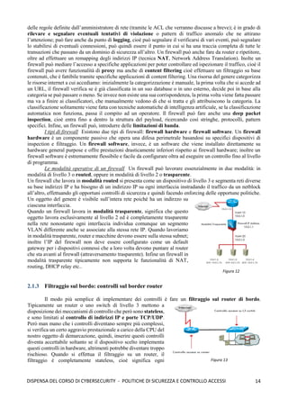 14
DISPENSA DEL CORSO DI CYBERSECURITY - POLITICHE DI SICUREZZA E CONTROLLO ACCESSI
delle regole definite dall’amministratore di rete (tramite le ACL che verranno discusse a breve); è in grado di
rilevare e segnalare eventuali tentativi di violazione o pattern di traffico anomalo che ne attirano
l’attenzione; può fare anche da punto di logging, cioè può segnalare il verificarsi di vari eventi, può segnalare
lo stabilirsi di eventuali connessioni, può quindi essere il punto in cui si ha una traccia completa di tutte le
transazioni che passano da un dominio di sicurezza all’altro. Un firewall può anche fare da router e ripetitore,
oltre ad effettuare un remapping degli indirizzi IP (tecnica NAT, Network Address Translation). Inolte un
firewall può mediare l’accesso a specifiche applicazioni per poter controllare ed ispezionare il traffico, cioè il
firewall può avere funzionalità di proxy ma anche di content filtering cioè effettuare un filtraggio su base
contenuti, che è fattibile tramite specifiche applicazioni di content filtering. Una risorsa del genere categorizza
le risorse internet a cui accediamo: inizialmente la categorizzazione è manuale, la prima volta che si accede ad
un URL, il firewall verifica se è già classificata in un suo database o in uno esterno, decide poi in base alla
categoria se può passare o meno. Se invece non esiste una sua corrispondenza, la prima volta viene fatta passare
ma va a finire ai classificatori, che manualmente vedono di che si tratta e gli attribuiscono la categoria. La
classificazione solitamente viene fatta con tecniche automatiche di intelligenza artificiale, se la classificazione
automatica non funziona, passa il compito ad un operatore. Il firewall può fare anche una deep packet
inspection, cioè entra fino a dentro la struttura del payload, ricercando così stringhe, protocolli, pattern
specifici. Infine, un firewall può, introdurre delle limitazioni di banda.
I tipi di firewall Esistono due tipi di firewall: firewall hardware e firewall software. Un firewall
hardware è un componente passivo che opera una difesa perimetrale basandosi su specifici dispositivi di
inspection e filtraggio. Un firewall software, invece, è un software che viene installato direttamente su
hardware general purpose e offre prestazioni drasticamente inferiori rispetto ai firewall hardware; inoltre un
firewall software è estremamente flessibile e facile da configurare oltra ad eseguire un controllo fino al livello
di programma.
Le modalità operative di un firewall Un firewall può lavorare essenzialmente in due modalità: in
modalità di livello 3 o routed, oppure in modalità di livello 2 o trasparente.
Un firewall che lavora in modalità routed si presenta come un dispositivo di livello 3 e segmenta reti diverse
su base indirizzi IP e ha bisogno di un indirizzo IP su ogni interfaccia instradando il traffico da un netblock
all’altro, effettuando gli opportuni controlli di sicurezza e quindi facendo enforcing delle opportune politiche.
Un oggetto del genere è visibile sull’intera rete poiché ha un indirzzo su
ciascuna interfaccia.
Quando un firewall lavora in modalità trasparente, significa che questo
oggetto lavora esclusivamente al livello 2 ed è completamente trasparente
nella rete nonostante ogni interfaccia individua comunque un segmento
VLAN differente anche se associate alla stessa rete IP. Quando lavoriamo
in modalità trasparente, router e macchine devono essere sulla stessa subnet;
inoltre l’IP del firewall non deve essere configurato come un default
gateway per i dispositivi connessi che a loro volta devono puntare al router
che sta avanti al firewall (attraversamento trasparente). Infine un firewall in
modalità trasparente tipicamente non supporta le funzionalità di NAT,
routing, DHCP relay etc..
2.1.3 Filtraggio sul bordo: controlli sul border router
Il modo più semplice di implementare dei controlli è fare un filtraggio sul router di bordo.
Tipicamente un router o uno switch di livello 3 mettono a
disposizione dei meccanismi di controllo che però sono stateless,
e sono limitati al controllo di indirizzi IP e porte TCP/UDP.
Però man mano che i controlli diventano sempre più complessi,
si verifica un certo aggravio prestazionale a carico della CPU del
nostro oggetto di demarcazione, quindi, inserire questi controlli
diventa accettabile soltanto se il dispositivo scelto implementa
questi controlli in hardware, altrimenti potrebbe diventare troppo
rischioso. Quando si effettua il filtraggio su un router, il
filtraggio è completamente stateless, cioè significa ogni
Figura 12
Figura 13
 