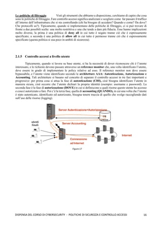 16
DISPENSA DEL CORSO DI CYBERSECURITY - POLITICHE DI SICUREZZA E CONTROLLO ACCESSI
Le politiche di filtraggio Visti gli strumenti che abbiamo a disposizione, cerchiamo di capire che cosa
sono le politiche di filtraggio. Fare controllo accessi significa analizzare e scegliere come far passare il traffico
all’interno dell’infrastruttura che si sta controllando (chi ha bisogno di accedere? Quando e come? Da dove?
Che protocolli us?). Tipicamente, quando si implementano delle politiche di filtraggio, ci si può trovare di
fronte a due possibili scelte: una molto restrittiva e una che tende a dare più fiducia. Esse hanno implicazioni
molto diverse, la prima è una politica di deny all in cui tutto è negato tranne ciò che è espressamente
specificato; a seconda è una politica di allow all in cui tutto è permesso tranne ciò che è espressamente
specificato (questa politica si usa poco in ambiti di sicurezza).
2.1.5 Controllo accessi a livello utente
Tipicamente, quando si lavora su base utente, si ha la necessità di dover riconoscere chi è l’utente
interessato, e le richieste devono passare attraverso un reference monitor che, una volta identificato l’utente,
deve essere in grado di implementare le policy relative ad esso. Il reference monitor non deve essere
bypassabile, e l’utente viene identificato secondo le architetture AAA: Autenticazione, Autorizzazione e
Accounting. Tali architetture si basano sul concetto di separare il controllo accessi in tre fasi importanti e
progressive: per prima cosa si attua la fase di autenticazione (CHI), cioè bisogna identificare l’utente in
maniera sicura, cioè occorre che l’utente dichiari la propria identità (esempio: username e password). La
seconda fase è la fase di autorizzazione (DOVE) in cui si definiscono a quali risorse questo utente ha accesso
e cosa è autorizzato a fare. Poi c’è la terza fase, quella di accounting (QUANDO), in cui una volta che l’utente
è stato autenticato, identificato ed autorizzato, bisogna tenere traccia di quello che svolge raccogliendo dati
sull’uso delle risorse (logging).
Figura 17
 