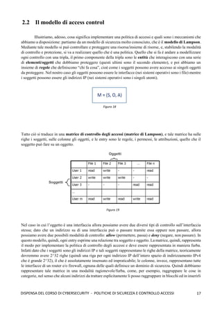 17
DISPENSA DEL CORSO DI CYBERSECURITY - POLITICHE DI SICUREZZA E CONTROLLO ACCESSI
2.2 Il modello di access control
Illustriamo, adesso, cosa significa implementare una politica di accessi e quali sono i meccanismi che
abbiamo a disposizione: partiamo da un modello di sicurezza molto conosciuto, che è il modello di Lampson.
Mediante tale modello si può controllare e proteggere una risorsa/insieme di risorse, e, stabilendo la modalità
di controllo e protezione, si va a realizzare quello che è una politica. Quello che si fa è andare a modellizzare
ogni controllo con una tripla, il primo componente della tripla sono le entità che interagiscono con una serie
di elementi/oggetti che dobbiamo proteggere (questi ultimi sono il secondo elemento), e poi abbiamo un
insieme di regole che definiscono “chi fa cosa”, cioè come i soggetti possono avere accesso ai singoli oggetti
da proteggere. Nel nostro caso gli oggetti possono essere le interfacce (nei sistemi operativi sono i file) mentre
i soggetti possono essere gli indirizzi IP (nei sistemi operativi sono i singoli utenti).
Tutto ciò si traduce in una matrice di controllo degli accessi (matrice di Lampson), e tale matrice ha sulle
righe i soggetti, sulle colonne gli oggetti, e le entry sono le regole, i permessi, le attribuzioni, quello che il
soggetto può fare su un oggetto.
Nel caso in cui l’oggetto è una interfaccia allora possiamo avere due diversi tipi di controllo sull’interfaccia
stessa; dato che un indirizzo su di una interfaccia può o passare tramite essa oppure non passare, allora
possiamo avere due possibili modalità di controllo: allow (permettere, passa) e deny (negare, non passare). In
questo modello, quindi, ogni entry esprime una relazione tra soggetto e oggetto. La matrice, quindi, rappresenta
il modo per implementare la politica di controllo degli accessi e deve essere rappresentata in maniera furba.
Infatti dato che i soggetti sono gli indirizzi IP e tali soggetti rappresentano le righe della matrice, teoricamente
dovremmo avere 2^32 righe (quindi una riga per ogni indirizzo IP dell’intero spazio di indirizzamento IPv4
che è grande 2^32), il che è assolutamente insensato ed impraticabile; le colonne, invece, rappresentano tutte
le interfacce di un router e/o firewall, ognuna delle quali definisce un dominio di sicurezza. Quindi dobbiamo
rappresentare tale matrice in una modalità ragionevole/furba, come, per esempio, raggruppare le cose in
categorie, nel senso che alcuni indirizzi da trattare esplicitamente li posso raggruppare in blocchi ed in inserirli
Figura 19
Figura 18
 