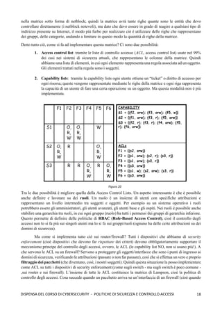 18
DISPENSA DEL CORSO DI CYBERSECURITY - POLITICHE DI SICUREZZA E CONTROLLO ACCESSI
nella matrice sotto forma di netblock; quindi la matrice avrà tante righe quante sono le entità che devo
controllare direttamente (i netblock notevoli), ma dato che devo essere in grado di reagire a qualsiasi tipo di
indirizzo presente su Internet, il modo più furbo per realizzare ciò è utilizzare delle righe che rappresentano
dei gruppi, delle categorie, andando a limitare in questo modo la quantità di righe della matrice.
Detto tutto ciò, come si fa ad implementare questa matrice? Ci sono due possibilità:
1. Access control list: tramite le liste di controllo accesso (ACL, access control list) usate nel 99%
dei casi nei sistemi di sicurezza attuali, che rappresentano le colonne della matrice. Quindi
abbiamo una lista di elementi, in cui ogni elemento rappresenta una regola associata ad un oggetto.
Gli elementi trattati nella regola sono i soggetti.
2. Capability lists: tramite le capability lists ogni utente ottiene un “ticket” o diritto di accesso per
ogni risorsa; queste vengono rappresentate mediante le righe della matrice e ogni riga rappresenta
la capacità di un utente di fare una certa operazione su un oggetto. Ma questa modalità non è più
implementata.
Tra le due possibilità è migliore quella della Access Control Lists. Un aspetto interessante è che è possibile
anche definire e lavorare su dei ruoli. Un ruolo è un insieme di utenti con specifiche attribuzioni e
rappresentano un livello intermedio tra soggetti e oggetti. Per esempio su un sistema operativo i ruoli
potrebbero essere gli amministratori, gli utenti avanzati, gli utenti base e gli ospiti. Nei ruoli è possibile anche
stabilire una gerarchia tra ruoli, in cui ogni gruppo (ruolo) ha tutti i permessi dei gruppi di gerarchia inferiore.
Questo permette di definire delle politiche di RBAC (Role-Based Access Control), cioè il controllo degli
accessi non lo si fa più sui singoli utenti ma lo si fa sui gruppi/ruoli (ognuno ha delle certe attribuzioni su dei
domini di sicurezza).
Ma come si implementa tutto ciò sui router/firewall? Tutti i dispositivi che abbiamo di security
enforcement (cioè dispositivi che devono far rispettare dei criteri) devono obbligatoriamente supportare il
meccanismo principe del controllo degli accessi, ovvero, le ACL (le capability list NO, non si usano più!). A
che servono le ACL su un firewall? Servono a proteggere gli oggetti/interfacce che sono i punti di ingresso ai
domini di sicurezza, verificando le attribuzioni (passare o non far passare), così che si effettua un vero e proprio
filtraggio dei pacchetti (che diventano, così, i nostri soggetti). Quindi questa situazione la posso implementare
come ACL su tutti i dispositivi di security enforcement (come sugli switch - ma sugli switch è poco comune -
,sui router e sui firewall). L’insieme di tutte le ACL costituisce la matrice di Lampson, cioè la politica di
controllo degli accessi. Cosa succede quando un pacchetto arriva su un’interfaccia di un firewall (cioè quando
Figura 20
 