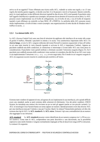 19
DISPENSA DEL CORSO DI CYBERSECURITY - POLITICHE DI SICUREZZA E CONTROLLO ACCESSI
arriva su di un oggetto)? Viene effettuata una ricerca nella ACL, vedendo se esiste una regola, e se c’è una
regola che metcha questo soggetto, si decide cosa fare: lo si fa passare o non lo si fa passare. Questo controllo,
però, lo si può applicare in due differenti direzioni (quindi ho due diverse ACL) cioè quando il pacchetto entra
nell’oggetto (interfaccia) o quando esce (esempio: nel passare da un dominio di sicurezza ad un altro). Le ACL
possono essere implementate sia al livello di collegamento, sia al livello di rete, e sia al livello di trasporto
(quindi si può effettuare un controllo su base MAC, IP o PORTA). Le politiche della ACL possono essere
anche implementate a livello di data e orario (esempio: una organizzazione di notte decide di chiudere tutto il
traffico in uscita…).
2.2.1 La sintassi delle ACL
Le ACL (Access Control List) sono una lista di istruzioni da applicare alle interfacce di un router allo scopo
di gestire il traffico, filtrando i pacchetti in entrata e in uscita. Una caratteristica importante delle ACL è la
ricerca lunga, ovvero le ACL vengono elaborate dal router/firewall in maniera sequenziale in base all’ordine
in cui sono state inserite le varie clausole (quando si scrivono le ACL è importante l’ordine). Appena un
pacchetto soddisfa una delle condizioni, la valutazione si interrompe e il resto delle ACL non viene preso in
considerazione. Il pacchetto viene quindi inoltrato o eliminato secondo l’istruzione eseguita (figura 21). Se il
pacchetto non soddisfa nessuna delle condizioni viene scartato (si considera cha alla fine di un ACL non vuota
ci sia implicitamente l’istruzione deny any any ovvero nega tutto). Per il modo in cui vengono eseguite le
ACL (in sequenza) occorre inserire le condizioni più restrittive all’inizio.
Esistono tanti venditori di apparati di rete, ed ognuno di essi implementa la sua interfaccia, ed è quindi difficile
avere uno standard, anche se però esistono delle soluzioni di riferimento. Uno dei primi venditori, CISCO
System, ha introdotta una sintassi che troviamo un po su tutti gli apparti (anche se con piccole varianti). Le
ACL in tecnologia Cisco System hanno un nome oppure un numero. Quindi possiamo avere due diverse ACL
per una interfaccia (una per l’entrata e una per l’uscita). Qual è la sintassi? Innanzitutto partiamo col dire che
esistono due tipi di ACL: le ACL standard e le ACL estese. Entrami i tipi sono contraddistinti da un numero
che raggruppa le sue istruzioni.
ACL standard Le ACL standard possono venire identificate da un numero compreso tra 1 e 99 (access-
list number). Come tutte le ACL, comprendono una parte descrittiva e una decisionale, ma le possibilità
espressive sono molto limitate e vengono normalmente impiegate al fine di descrivere range di IP in istruzioni.
La sintassi è la seguente:
Figura 21
 