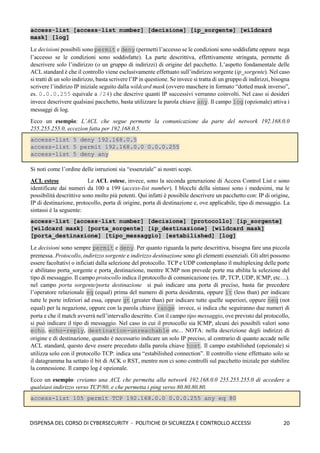 20
DISPENSA DEL CORSO DI CYBERSECURITY - POLITICHE DI SICUREZZA E CONTROLLO ACCESSI
access-list [access-list number] [decisione] [ip_sorgente] [wildcard
mask] [log]
Le decisioni possibili sono permit e deny (permetti l’accesso se le condizioni sono soddisfatte oppure nega
l’accesso se le condizioni sono soddisfatte). La parte descrittiva, effettivamente stringata, permette di
descrivere solo l’indirizzo (o un gruppo di indirizzi) di origine del pacchetto. L’aspetto fondamentale delle
ACL standard è che il controllo viene esclusivamente effettuato sull’indirizzo sorgente (ip_sorgente). Nel caso
si tratti di un solo indirizzo, basta scrivere l’IP in questione. Se invece si tratta di un gruppo di indirizzi, bisogna
scrivere l’indirizo IP iniziale seguito dalla wildcard mask (ovvero maschere in formato “dotted mask inverso”,
es. 0.0.0.255 equivale a /24) che descrive quanti IP successivi verranno coinvolti. Nel caso si desideri
invece descrivere qualsiasi pacchetto, basta utilizzare la parola chiave any. Il campo log (opzionale) attiva i
messaggi di log.
Ecco un esempio: L’ACL che segue permette la comunicazione da parte del network 192.168.0.0
255.255.255.0, eccezion fatta per 192.168.0.5.
access-list 5 deny 192.168.0.5
access-list 5 permit 192.168.0.0 0.0.0.255
access-list 5 deny any
Si noti come l’ordine delle istruzioni sia “essenziale” ai nostri scopi.
ACL estese Le ACL estese, invece, sono la seconda generazione di Access Control List e sono
identificate dai numeri da 100 a 199 (access-list number). I blocchi della sintassi sono i medesimi, ma le
possibilità descrittive sono molto più potenti. Qui infatti è possibile descrivere un pacchetto con: IP di origine,
IP di destinazione, protocollo, porta di origine, porta di destinazione e, ove applicabile, tipo di messaggio. La
sintassi è la seguente:
access-list [access-list number] [decisione] [protocollo] [ip_sorgente]
[wildcard mask] [porta_sorgente] [ip_destinazione] [wildcard mask]
[porta_destinazione] [tipo_messaggio] [estabilished] [log]
Le decisioni sono sempre permit e deny. Per quanto riguarda la parte descrittiva, bisogna fare una piccola
premessa. Protocollo, indirizzo sorgente e indirizzo destinazione sono gli elementi essenziali. Gli altri possono
essere facoltativi o inficiati dalla selezione del protocollo. TCP e UDP contemplano il multiplexing delle porte
e abilitano porta_sorgente e porta_destinazione, mentre ICMP non prevede porte ma abilita la selezione del
tipo di messaggio. Il campo protocollo indica il protocollo di comunicazione (es. IP, TCP, UDP, ICMP, etc…).
nel campo porta sorgente/porta destinazione si può indicare una porta di preciso, basta far precedere
l’operatore relazionale eq (equal) prima del numero di porta desiderata, oppure lt (less than) per indicare
tutte le porte inferiori ad essa, oppure gt (greater than) per indicare tutte quelle superiori, oppure neq (not
equal) per la negazione, oppure con la parola chiave range invece, si indica che seguiranno due numeri di
porta e che il match avverrà nell’intervallo descritto. Con il campo tipo messaggio, ove previsto dal protocollo,
si può indicare il tipo di messaggio. Nel caso in cui il protocollo sia ICMP, alcuni dei possibili valori sono
echo, echo-reply, destination-unreachable etc... NOTA: nella descrizione degli indirizzi di
origine e di destinazione, quando è necessario indicare un solo IP preciso, al contrario di quanto accade nelle
ACL standard, questo deve essere preceduto dalla parola chiave host. Il campo estabilished (opzionale) si
utilizza solo con il protocollo TCP: indica una “estabilished connection”. Il controllo viene effettuato solo se
il datagramma ha settato il bit di ACK o RST, mentre non ci sono controlli sul pacchetto iniziale per stabilire
la connessione. Il campo log è opzionale.
Ecco un esempio: creiamo una ACL che permetta alla network 192.168.0.0 255.255.255.0 di accedere a
qualsiasi indirizzo verso TCP/80, e che permetta i ping verso 80.80.80.80.
access-list 105 permit TCP 192.168.0.0 0.0.0.255 any eq 80
 
