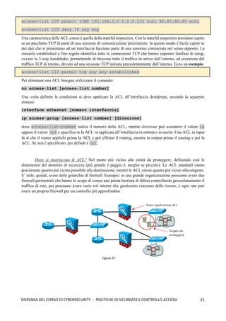 21
DISPENSA DEL CORSO DI CYBERSECURITY - POLITICHE DI SICUREZZA E CONTROLLO ACCESSI
access-list 105 permit ICMP 192.168.0.0 0.0.0.255 host 80.80.80.80 echo
access-list 105 deny IP any any
Una caratteristica delle ACL estese è quella della stateful inspection. Con la stateful inspection possiamo capire
se un pacchetto TCP fa parte di una sessione di comunicazione preesistente. In questo modo è facile capire se
dei dati che si presentano ad un’interfaccia facciano parte di una sessione cominciata nel senso opposto. La
clausola estabilished a fine regola identifica tutte le connessioni TCP che hanno superato lamfase di setup,
ovvero la 3-way handshake, permettendo di bloccare tutto il traffico in arrivo dall’esterno, ad eccezione del
traffico TCP di ritorno, dovuto ad una sessione TCP iniziata precedentemente dall’interno. Ecco un esempio:
access-list 110 permit tcp any any estabilished
Per eliminare una ACL bisogna utilizzzare il comando:
no access-list [access-list number]
Una volta definite le condizioni si deve applicare la ACL all’interfaccia desiderata, secondo la seguente
sintassi:
interface ethernet [numero interfaccia]
ip access-group [access-list number] [direzione]
dove access-list-number indica il numero della ACL, mentre direzione può assumere il valore in
oppure il valore out e specifica se la ACL va applicata all’interfaccia in entrata o in uscita. Una ACL in input
fa sì che il router applichi prima la ACL e poi effettui il routing, mentre in output prima il routing e poi la
ACL. Se non è specificato, per default è out.
Dove si inseriscono le ACL? Nel punto più vicino alle entità da proteggere, definendo così le
dimensioni del dominio di sicurezza (più grande è peggio è, meglio se piccolo). Le ACL standard vanno
posizionate quanto più vicino possibile alla destinazione, mentre le ACL estese quanto più vicino alla sorgente.
E’ utile, quindi, avere delle gerarchie di firewall. Esempio: in una grande organizzazione possiamo avere due
firewall perimetrali che hanno lo scopo di essere una prima barriera di difesa controllando grossolanamente il
traffico di rete, poi possiamo avere varie reti interne che gestiscono ciascuno delle risorse, e ogni rete può
avere un proprio firewall per un controllo più approfondito.
Figura 22
 