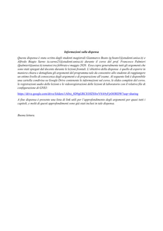 2
INDICE
Informazioni sulla dispensa
Questa dispensa è stata scritta dagli studenti magistrali Gianmarco Beato (g.beato1@studenti.unisa.it) e
Alfredo Biagio Sarno (a.sarno21@studenti.unisa.it) durante il corso del prof. Francesco Palmieri
(fpalmieri@unisa.it) tenutosi tra febbraio e maggio 2020. Essa copre generalmente tutti gli argomenti che
sono stati spiegati dal docente durante le lezioni frontali. L’obiettivo della dispensa è quello di esporre in
maniera chiara e dettagliata gli argomenti del programma tale da consentire allo studente di raggiungere
un ottimo livello di conoscenza degli argomenti e di preparazione all’esame. Al seguente link è disponibile
una cartella condivisa su Google Drive contenente le informazioni sul corso, le slides complete del corso,
le registrazioni audio delle lezioni e le videoregistrazioni delle lezioni di laboratorio con il relativo file di
configurazione di GNS3:
https://drive.google.com/drive/folders/1A0xt_8D9gGRCEOfZSSwV8A9yFjrOORDW?usp=sharing
A fine dispensa è presente una lista di link utili per l’approfondimento degli argomenti per quasi tutti i
capitoli, e molti di questi approfondimenti sono già stati inclusi in tale dispensa.
Buona lettura.
 