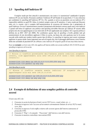 22
DISPENSA DEL CORSO DI CYBERSECURITY - POLITICHE DI SICUREZZA E CONTROLLO ACCESSI
2.3 Spoofing dell’indirizzo IP
ll miglior modo per fare attacchi è anonimizzarsi; ma come ci si anonimizza? cambiando il proprio
indirizzo IP con uno fasullo. Possiamo cambiare l’indirizzo IP nell’header di un pacchetto. C’è una soluzione
per combattere lo spoofing dell’indirizzo IP? Si e No: quando ci arriva un pacchetto con un indirizzo IP è
impossibile stabilire se quell’IP è falso, lo tratterò sempre come un IP autentico. L’unico modo per bloccare
tutto ciò è a monte: cioè è compito dell’amministratore di sicurezza del dominio che è proprietario di
quell’indirizzo. Ovvero l’amministratore essendo il proprietario del dominio conosce quali sono i suoi indirizzi
e quindi nell’ottica di applicare una politica anti-spoofing dovrebbe bloccare gli indirizzi IP uscenti dalla
propria rete che non appartengono al suo intervallo di IP noti applicando una semplice ACL (questa politica è
definita da un RFC 2827 del 2000). Per combattere questo tipo di spoofing a livello globale tutti gli
amministratori di rete dovrebbero applicare il filtro in uscita, ma basta che solo qualcuno non lo fa (come
succede nella realtà) per rendere inutile questo tipo di difesa. Lo spoofing in ingresso può essere comunque
applicato in questo modo: basta impostare una serie di regole che vieti il passaggio dall'esterno verso l'interno
della rete aziendale di pacchetti IP che abbiano come indirizzo IP sorgente quello di una macchina interna.
Ecco un esempio: scrivere una ACL che applica all’interno della rete avente netblock 165.21.0.0/16 un anti-
spoofing in ingresso ed in uscita.
Anti-Spoofing in ingresso
// Blocca il traffico proveniente dall’esterno avente indirizzi sorgente
interni, cioè appartenenti alla rete 165.21.0.0/16 (sono i miei indirizzi
interni!):
access-list 110 deny ip 165.21.0.0 0.0.255.255 any log
access-list 110 permit ip any any
Anti-Spoofing in uscita
// Blocca il traffico uscente avente indirizzi IP sorgente che non
appartengono alla mia rete 156.21.0.0/16:
access-list 111 permit ip 165.21.0.0 0.0.255.255 any
access-list 111 deny ip any any log
2.4 Esempio di definizione di una semplice politica di controllo
accessi
Creare una ACL che:
1. Consenta in uscita la fruizione di tutti i servizi TCP (www, e-mail, telnet, etc…).
2. Permetta in ingresso solo l’accesso ad un numero estremamente limitato di servizi TCP (e-mail,
www, file).
3. Consenta in ingresso il solo traffico relativo alle sessioni aperte dall’interno (attenzione al
protocollo FTP).
4. Consenta il “Ping” e il comando “Traceroute” dall’interno e non dall’esterno.
5. Consenta in maniera controllata i meccanismi DNS.
 