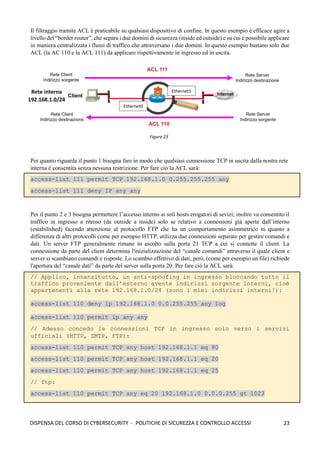 23
DISPENSA DEL CORSO DI CYBERSECURITY - POLITICHE DI SICUREZZA E CONTROLLO ACCESSI
Il filtraggio tramite ACL è praticabile su qualsiasi dispositivo di confine. In questo esempio è efficace agire a
livello del “border router”, che separa i due domini di sicurezza (inside ed outside) e su cui è possibile applicare
in maniera centralizzata i flussi di traffico che attraversano i due domini. In questo esempio bastano solo due
ACL (la AC 110 e la ACL 111) da applicare rispettivamente in ingresso ed in uscita.
Per quanto riguarda il punto 1 bisogna fare in modo che qualsiasi connessione TCP in uscita dalla nostra rete
interna è consentita senza nessuna restrizione. Per fare ciò la ACL sarà:
access-list 111 permit TCP 192.168.1.0 0.255.255.255 any
access-list 111 deny IP any any
Per il punto 2 e 3 bisogna permettere l’accesso interno ai soli hosts erogatori di sevizi; inoltre va consentito il
traffico in ingresso a ritroso (da outside a inside) solo se relativo a connessioni già aperte dall’interno
(estabilished) facendo attenzione al protocollo FTP che ha un comportamento asimmetrico in quanto a
differenza di altri protocolli come per esempio HTTP, utilizza due connessioni separate per gestire comandi e
dati. Un server FTP generalmente rimane in ascolto sulla porta 21 TCP a cui si connette il client. La
connessione da parte del client determina l'inizializzazione del “canale comandi” attraverso il quale client e
server si scambiano comandi e risposte. Lo scambio effettivo di dati, però, (come per esempio un file) richiede
l'apertura del “canale dati” da parte del server sulla porta 20. Per fare ciò la ACL sarà:
// Applico, innanzitutto, un anti-spoofing in ingresso bloccando tutto il
traffico proveniente dall’esterno avente indirizzi sorgente interni, cioè
appartenenti alla rete 192.168.1.0/24 (sono i miei indirizzi interni!):
access-list 110 deny ip 192.168.1.0 0.0.255.255 any log
access-list 110 permit ip any any
// Adesso concedo le connessioni TCP in ingresso solo verso i servizi
ufficiali (HTTP, SMTP, FTP):
access-list 110 permit TCP any host 192.168.1.1 eq 80
access-list 110 permit TCP any host 192.168.1.1 eq 20
access-list 110 permit TCP any host 192.168.1.1 eq 25
// ftp:
access-list 110 permit TCP any eq 20 192.168.1.0 0.0.0.255 gt 1023
Figura 23
Rete interna
192.168.1.0/24
Ethernet1
Ethernet0
 