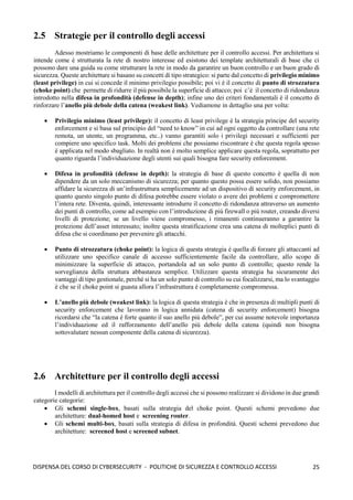 25
DISPENSA DEL CORSO DI CYBERSECURITY - POLITICHE DI SICUREZZA E CONTROLLO ACCESSI
2.5 Strategie per il controllo degli accessi
Adesso mostriamo le componenti di base delle architetture per il controllo accessi. Per architettura si
intende come è strutturata la rete di nostro interesse ed esistono dei template architetturali di base che ci
possono dare una guida su come strutturare la rete in modo da garantire un buon controllo e un buon grado di
sicurezza. Queste architetture si basano su concetti di tipo strategico: si parte dal concetto di privilegio minimo
(least privilege) in cui si concede il minimo privilegio possibile; poi vi è il concetto di punto di strozzatura
(choke point) che permette di ridurre il più possibile la superficie di attacco; poi c’è il concetto di ridondanza
introdotto nella difesa in profondità (defense in depth); infine uno dei criteri fondamentali è il concetto di
rinforzare l’anello più debole della catena (weakest link). Vediamone in dettaglio una per volta:
• Privilegio minimo (least privilege): il concetto di least privilege è la strategia principe del security
enforcement e si basa sul principio del “need to know” in cui ad ogni oggetto da controllare (una rete
remota, un utente, un programma, etc..) vanno garantiti solo i privilegi necessari e sufficienti per
compiere uno specifico task. Molti dei problemi che possiamo riscontrare è che questa regola spesso
è applicata nel modo sbagliato. In realtà non è molto semplice applicare questa regola, soprattutto per
quanto riguarda l’individuazione degli utenti sui quali bisogna fare security enforcement.
• Difesa in profondità (defense in depth): la strategia di base di questo concetto è quella di non
dipendere da un solo meccanismo di sicurezza; per quanto questo possa essere solido, non possiamo
affidare la sicurezza di un’infrastruttura semplicemente ad un dispositivo di security enforcement, in
quanto questo singolo punto di difesa potrebbe essere violato o avere dei problemi e compromettere
l’intera rete. Diventa, quindi, interessante introdurre il concetto di ridondanza attraverso un aumento
dei punti di controllo, come ad esempio con l’introduzione di più firewall o più router, creando diversi
livelli di protezione; se un livello viene compromesso, i rimanenti continueranno a garantire la
protezione dell’asset interessato; inoltre questa stratificazione crea una catena di molteplici punti di
difesa che si coordinano per prevenire gli attacchi.
• Punto di strozzatura (choke point): la logica di questa strategia è quella di forzare gli attaccanti ad
utilizzare uno specifico canale di accesso sufficientemente facile da controllare, allo scopo di
minimizzare la superficie di attacco, portandola ad un solo punto di controllo; questo rende la
sorveglianza della struttura abbastanza semplice. Utilizzare questa strategia ha sicuramente dei
vantaggi di tipo gestionale, perché si ha un solo punto di controllo su cui focalizzarsi, ma lo svantaggio
è che se il choke point si guasta allora l’infrastruttura è completamente compromessa.
• L’anello più debole (weakest link): la logica di questa strategia è che in presenza di multipli punti di
security enforcement che lavorano in logica annidata (catena di security enforcement) bisogna
ricordarsi che “la catena è forte quanto il suo anello più debole”, per cui assume notevole importanza
l’individuazione ed il rafforzamento dell’anello più debole della catena (quindi non bisogna
sottovalutare nessun componente della catena di sicurezza).
2.6 Architetture per il controllo degli accessi
I modelli di architettura per il controllo degli accessi che si possono realizzare si dividono in due grandi
categorie categorie:
• Gli schemi single-box, basati sulla strategia del choke point. Questi schemi prevedono due
architetture: dual-homed host e screening router.
• Gli schemi multi-box, basati sulla strategia di difesa in profondità. Questi schemi prevedono due
architetture: screened host e screened subnet.
 