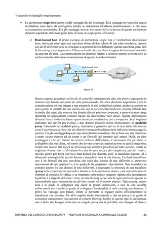 26
DISPENSA DEL CORSO DI CYBERSECURITY - POLITICHE DI SICUREZZA E CONTROLLO ACCESSI
Vediamole in dettaglio singolarmente:
• Le architetture single box hanno sia dei vantaggi che dei svantaggi. Tra i vantaggi troviamo che queste
architetture sono facili da configurare (anche se richiedono un’attenta pianificazione), e che sono
estremamente economiche. Tra gli svantaggi, invece, troviamo che la sicurezza di queste architetture
dipende soprattutto dal choke point (che diventa un single point of failure).
➢ Dual-homed host: il primo esempio di architettura single box è l’architettura dual-homed
host, realizzata attraverso una macchina dotata di due schede di rete (due interfacce, ognuna
con un IP differente) che si collegano a segmenti di rete differenti; questa macchina, però, non
fa da routing tra un segmento e l’altro, evitando che i pacchetti vengano direttamente instradati
da una rete all’altra. La comunicazione tra dominio interno e dominio esterno avviene solo ed
esclusivamente attraverso la mediazione di questo host dual-homed.
Questo aspetto garantisce un livello di controllo estremamente alto, che però si ripercuote in
maniera non banale dal punto di vista prestazionale. Un altro elemento importante è che la
comunicazione tra rete interna e rete esterna la si può controllare a pieno, anche se, avendo un
unico punto di contatto fra due domini che non si parlano a livello di rete, diventa difficile fare
in modo che utenti che sono su due domini distinti possano cooperare, a meno che non venga
utilizzata un’applicazione comune messa sul dual-homed host stesso. Questa applicazione
diventa l’unico modo che hanno questi utenti per condividere dati e cooperare. Se si vogliono
realizzare dei servizi più evoluti, i due domini possono essere interconnessi in modalità
proxy. Operando in modalità proxy, riusciamo a garantire servizi di rete dalla rete interna
verso l’esterno senza che ci sia un effettivo interscambio di pacchetti dalla rete interna a quella
esterna. Tra gli svantaggi di questo tipo di architettura troviamo che un host con due interfacce
è meno sicuro rispetto ad un router o un firewall (ad esempio agli attacci DoS); un altro
svantaggio è che per fornire dei servizi richiesti dall’interno, è necessario che gli utenti si
colleghino alla macchina, nel senso che devono avere un’autenticazione su quella macchina;
inoltre fare ricorso alla logica del proxying non sempre è possibile per tutti i servizi, inoltre se
vogliamo fornire servizi all’esterno la cosa diventa ancora più complicata, perché i servizi
devono girare per forza sull’host dual-homed che diventa, così, la macchina esposta, ed è
altamente sconsigliabile perché diventa vulnerabile tutta la rete interna. Un dual homed host
non è un firewall ma una macchina che isola due domini di rete differenti e, attraverso
meccanismi di tipo applicativo, è in grado di far cooperare i due domini. Non essendoci un
contatto diretto tra due domini di rete differenti, è necessaria la presenza di una macchina
(proxy) che è presente su entrambi i domini e fa da mediation device, cioè intercetta tutte le
richieste di servizio, le valida, e se rispettano certe regole vengono rigirate alla destinazione
legittima. La risposta del server viene inviata al proxy server che la rigira al client, agendo da
intermediario quasi trasparente tra gli host interni ed il mondo esterno. Tipicamente, questo
host è in grado di sviluppare una cache di grandi dimensioni, e non fa solo security
enforcement ma è anche in grado di sviluppare funzionalità di web caching acceleration, Il
proxy ha vantaggi non banali, infatti ci permette di loggare molto efficientemente le
transazioni che passano. Un altro aspetto molto interessante è che un proxy è in grado di
consentire nativamente meccanismi di content filtering. Inoltre in questo tipo di architettura
non è detto che bisogna utilizzare un singolo proxy ma si potrebbe aver bisogno di diversi
Figura 24
 