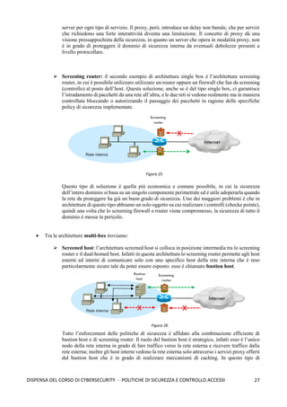 27
DISPENSA DEL CORSO DI CYBERSECURITY - POLITICHE DI SICUREZZA E CONTROLLO ACCESSI
server per ogni tipo di servizio. Il proxy, però, introduce un delay non banale, che per servizi
che richiedono una forte interattività diventa una limitazione. Il concetto di proxy dà una
visione pressappochista della sicurezza, in quanto un server che opera in modalità proxy, non
è in grado di proteggere il dominio di sicurezza interna da eventuali debolezze presenti a
livello protocollare.
➢ Screening router: il secondo esempio di architettura single box è l’architettura screening
router, in cui è possibile utilizzare utilizzare un router oppure un firewall che fan da screening
(controllo) al posto dell’host. Questa soluzione, anche se è del tipo single box, ci garantisce
l’istradamento di pacchetti da una rete all’altra, e le due reti si vedono realmente ma in maniera
controllata bloccando o autorizzando il passaggio dei pacchetti in ragione delle specifiche
policy di sicurezza implementate.
Questo tipo di soluzione è quella più economica e comune possibile, in cui la sicurezza
dell’intero dominio si basa su un singolo componente perimetrale ed è utile adoperarla quando
la rete da proteggere ha già un buon grado di sicurezza. Uno dei maggiori problemi è che in
architetture di questo tipo abbiamo un solo oggetto su cui realizzare i controlli (chocke pointe),
quindi una volta che lo screening firewall o router viene compromesso, la sicurezza di tutto il
dominio è messa in pericolo.
• Tra le architetture multi-box troviamo:
➢ Screened host: l’architettura screened host si colloca in posizione intermedia tra lo screening
router e il dual-homed host. Infatti in questa architettura lo screening router permette agli host
esterni ed interni di comunicare solo con uno specifico host della rete interna che è reso
particolarmente sicuro tale da poter essere esposto: esso è chiamato bastion host.
Tutto l’enforcement delle politiche di sicurezza è affidato alla combinazione efficiente di
bastion host e di screening router. Il ruolo del bastion host è strategico, infatti esso è l’unico
nodo della rete interna in grado di fare traffico verso la rete esterna e ricevere traffico dalla
rete esterna; inoltre gli host interni vedono la rete esterna solo attraverso i servizi proxy offerti
dal bastion host che è in grado di realizzare meccanismi di caching. In questo tipo di
Figura 25
Figura 26
 