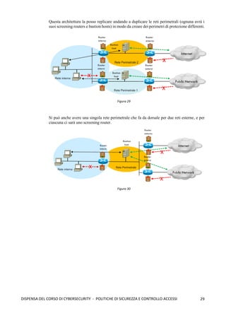 29
DISPENSA DEL CORSO DI CYBERSECURITY - POLITICHE DI SICUREZZA E CONTROLLO ACCESSI
Questa architettura la posso replicare andando a duplicare le reti perimetrali (ognuna avrà i
suoi screening routers e bastion hosts) in modo da creare dei perimetri di protezione differenti.
Si può anche avere una singola rete perimetrale che fa da dorsale per due reti esterne, e per
ciascuna ci sarà uno screening router.
Figura 29
Figura 30
 
