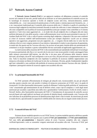 30
DISPENSA DEL CORSO DI CYBERSECURITY - POLITICHE DI SICUREZZA E CONTROLLO ACCESSI
2.7 Network Access Control
Il Network Access Control (NAC) è un approccio moderno ed abbastanza avanzato al controllo
accessi nel contesto di una rete, perché tende ad un unificare su un’unica piattaforma di controllo accessi sia
le tecnologie di sicurezza operanti a livello di endpoint (come anti-virus, intrusion-detection, analisi
vulnerabilità, etc…) sia i meccanismi di autenticazione a livello utente o sistema (password, biometria, etc…)
e sia i meccanismi tradizionali per il controllo della sicurezza della rete. L’obiettivo è quello di controllare la
sicurezza degli endpoint (le macchine terminali) facendo in modo che sulla rete ci siano solamente le macchine
che sono compatibili con la politica di sicurezza prestabilita (come per esempio viene controllato se il sistema
operativo e l’anti-virus siano aggiornati etc…), in modo tale che gli endpoint che si collegano alla rete siano
uniformi dal punto di vista della security e siano sufficientemente sicuri così da essere proiettati in una rete. Il
risultato finale del NAC è che a valle di questo screening degli endpoints, i dispositivi che non sono conformi
ai criteri di sicurezza stabiliti dall’amministratore (come per esempio dispositivi vecchi con un sistema
operativo non aggiornato, programmi non più supportati, etc…) vengono rilevati dalla rete in varie fasi (le
vedremo a breve) e non vengono ammessi al suo interno e tipicamente lo mette in una situazione di quarantena,
in modo tale che questo non ha l’accesso alla rete o ha accesso ad una parte ristretta della rete permettendo di
connettersi ai siti per rimediare a queste vulnerabilità rilevate scaricando ed applicando aggiornamenti, etc…
La motivazione della creazione del NAC è che essenzialmente pur spendendo miliardi per le tecnologie
di sicurezza perimetrale alla fine ci si è accorti che la rete non è mai sicura poiché si tende a proteggersi bene
dalle minacce provenienti dall’esterno, ma alla fine si da poco peso all’esistenza delle minacce interne
derivanti, ad esempio, da un PC mal configurato o con su un virus, che può arrivare a compromettere una intera
rete. Tutte le macchine (endpoint) che non rispettano le politiche di sicurezza stabilite rappresentano una
minaccia e diventano un fattore di rischio per la rete che va eliminato. Diventa, quindi, fondamentale impedire
agli host vulnerabili e non conformi alle politiche di sicurezza previste ottenere l'accesso alla rete. Quindi o
rispettano i prerequisiti minimi di sicurezza oppure non accedono alla rete.
2.7.1 Le principali funzionalità del NAC
Un NAC permette efficientemente di mitigare gli attacchi noti, riconoscendoli; ma per gli attacchi
zero-day questo concetto non vale poichè si trattano di minaccia sconosciute ed il NAC non è in grado di
riconoscerli. Un’altra funzionalità interessante è quella di effettuare l’enforcing delle politiche di “ammissione
i rete” consentendo agli amministratori di rete di definire criteri, come i tipi di computer o i ruoli degli utenti
autorizzati per accedere a specifiche aree della rete e garantendone l’enforcement a livello di switch, router e
firewall. Inoltre, altra funzionalità interessante del NAC è l’introduzione di meccanismi di controllo accessi
non più basati solo sugli indirizzi ma basati sul concetto di identity-based, condizionando, cioè, l’accesso alla
rete sulla base di un predefinito processo di identificazione degli utenti e fare in modo da autorizzare gli utenti
in modo diversi, specializzando la capacità di visibilità della rete interna che un singolo utente tende ad avere.
2.7.2 I concetti di base del NAC
Esistono alcune modalità operative su cui il NAC lavora. La prima modalità operativa definisce quando
vengono effettuati i controlli ed in questo caso si parla di NAC pre-ammissione e di NAC post-ammissione.
Nel caso della pre-ammissione i dispositivi prima di avere l’accesso completo alla rete vengono
verificati/ispezionati e solo se consentito vengono autorizzati ad accedere alla rete. Viceversa il NAC può
 