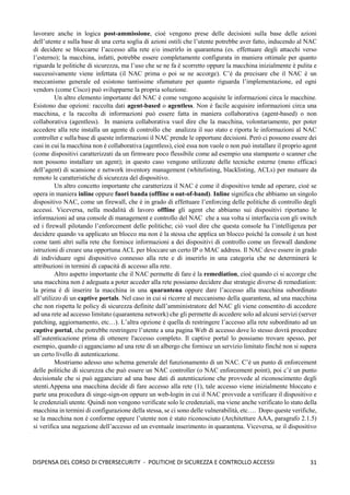 31
DISPENSA DEL CORSO DI CYBERSECURITY - POLITICHE DI SICUREZZA E CONTROLLO ACCESSI
lavorare anche in logica post-ammissione, cioè vengono prese delle decisioni sulla base delle azioni
dell’utente e sulla base di una certa soglia di azioni ostili che l’utente potrebbe aver fatto, inducendo al NAC
di decidere se bloccarne l’accesso alla rete e/o inserirlo in quarantena (es. effettuare degli attacchi verso
l’esterno); la macchina, infatti, potrebbe essere completamente configurata in maniera ottimale per quanto
riguarda le politiche di sicurezza, ma l’uso che se ne fa è scorretto oppure la macchina inizialmente è pulita e
successivamente viene infettata (il NAC prima o poi se ne accorge). C’è da precisare che il NAC è un
meccanismo generale ed esistono tantissime sfumature per quanto riguarda l’implementazione, ed ogni
vendors (come Cisco) può svilupparne la propria soluzione.
Un altro elemento importante del NAC è come vengono acquisite le informazioni circa le macchine.
Esistono due opzioni: raccolta dati agent-based o agentless. Non è facile acquisire informazioni circa una
macchina, e la raccolta di informazioni può essere fatta in maniera collaborativa (agent-based) o non
collaborativa (agentless). In maniera collaborativa vuol dire che la macchina, volontariamente, per poter
accedere alla rete installa un agente di controllo che analizza il suo stato e riporta le informazioni al NAC
controller e sulla base di queste informazioni il NAC prende le opportune decisioni. Però ci possono essere dei
casi in cui la macchina non è collaborativa (agentless), cioè essa non vuole o non può installare il proprio agent
(come dispositivi caratterizzati da un firmware poco flessibile come ad esempio una stampante o scanner che
non possono installare un agent); in questo caso vengono utilizzate delle tecniche esterne (meno efficaci
dell’agent) di scansione e network inventory management (whitelisting, blacklisting, ACLs) per mutuare da
remoto le caratteristiche di sicurezza del dispositivo.
Un altro concetto importante che caratterizza il NAC è come il dispositivo tende ad operare, cioè se
opera in maniera inline oppure fuori banda (offline o out-of-band). Inline significa che abbiamo un singolo
dispositivo NAC, come un firewall, che è in grado di effettuare l’enforcing delle politiche di controllo degli
accessi. Viceversa, nella modalità di lavoro offline gli agent che abbiamo sui dispositivi riportano le
informazioni ad una console di management e controllo del NAC che a sua volta si interfaccia con gli switch
ed i firewall pilotando l’enforcement delle politiche; ciò vuol dire che questa console ha l’intelligenza per
decidere quando va applicato un blocco ma non è la stessa che applica un blocco poiché la console è un host
come tanti altri sulla rete che fornisce informazioni a dei dispositivi di controllo come un firewall dandone
istruzioni di creare una opportuna ACL per bloccare un certo IP o MAC address. Il NAC deve essere in grado
di individuare ogni dispositivo connesso alla rete e di inserirlo in una categoria che ne determinerà le
attribuzioni in termini di capacità di accesso alla rete.
Altro aspetto importante che il NAC permette di fare è la remediation, cioè quando ci si accorge che
una macchina non è adeguata a poter acceder alla rete possiamo decidere due strategie diverse di remediation:
la prima è di inserire la macchina in una quarantena oppure dare l’accesso alla macchina subordinato
all’utilizzo di un captive portals. Nel caso in cui si ricorre al meccanismo della quarantena, ad una macchina
che non rispetta le policy di sicurezza definite dall’amministratore del NAC gli viene consentito di accedere
ad una rete ad accesso limitato (quarantena network) che gli permette di accedere solo ad alcuni servizi (server
patching, aggiornamento, etc…). L’altra opzione è quella di restringere l’accesso alla rete subordinato ad un
captive portal, che potrebbe restringere l’utente a una pagina Web di accesso dove lo stesso dovrà procedure
all’autenticazione prima di ottenere l'accesso completo. Il captive portal lo possiamo trovare spesso, per
esempio, quando ci agganciamo ad una rete di un albergo che fornisce un servizio limitato finchè non si supera
un certo livello di autenticazione.
Mostriamo adesso uno schema generale del funzionamento di un NAC. C’è un punto di enforcement
delle politiche di sicurezza che può essere un NAC controller (o NAC enforcement point), poi c’è un punto
decisionale che si può agganciare ad una base dati di autenticazione che provvede al riconoscimento degli
utenti.Appena una macchina decide di fare accesso alla rete (1), tale accesso viene inizialmente bloccato e
parte una procedura di singe-sign-on oppure un web-login in cui il NAC provvede a verificare il dispositivo e
le credenziali utente. Quindi non vengono verificate solo le credenziali, ma viene anche verificato lo stato della
macchina in termini di configurazione della stessa, se ci sono delle vulnerabilità, etc…. Dopo queste verifiche,
se la macchina non è conforme oppure l’utente non è stato riconosciuto (Architetture AAA, paragrafo 2.1.5)
si verifica una negazione dell’accesso ed un eventuale inserimento in quarantena. Viceversa, se il dispositivo
 