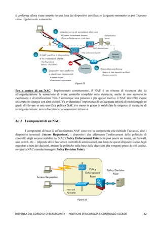 32
DISPENSA DEL CORSO DI CYBERSECURITY - POLITICHE DI SICUREZZA E CONTROLLO ACCESSI
è conforme allora viene inserito in una lista dei dispositivi certificati e da questo momento in poi l’accesso
viene regolarmente consentito.
Pro e contro di un NAC Implementato correttamente, il NAC è un sistema di sicurezza che dà
all’organizzazione la sensazione di avere controllo completo sulla sicurezza, anche in uno scenario in
evoluzione e diversificazione Non è comunque una panacea e per questo motivo il NAC dovrebbe essere
utilizzato in sinergia con altri sistemi. Va evidenziata l’importanza di un’adeguata attività di monitoraggio in
grado di rilevare se una specifica politica NAC è o meno in grado di soddisfare le esigenze di sicurezza di
un’organizzazione, senza diventare eccessivamente intrusiva.
2.7.3 I componenti di un NAC
I componenti di base di un’architettura NAC sono tre: la componente che richiede l’accesso, cioè i
dispositivi terminali (Access Requestors), i dispositivi che effettuano l’enforcement delle politiche di
controllo degli accessi stabilite dal NAC (Policy Enforcement Point) che può essere un router, un firewall,
uno switch, etc… (dipende dove facciamo i controlli di ammissione), ma dato che questi dispositivi sono degli
esecutori e non dei decisori, attuano le politiche sulla base delle decisioni che vengono prese da chi decide,
ovvero la NAC console/manager (Policy Decision Point).
Figura 31
Figura 32
 