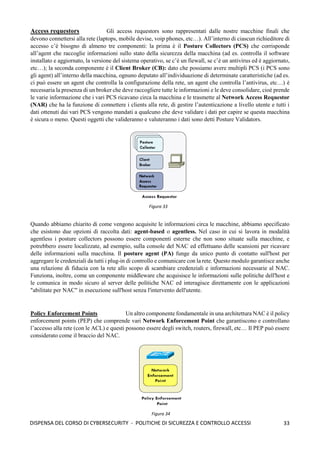33
DISPENSA DEL CORSO DI CYBERSECURITY - POLITICHE DI SICUREZZA E CONTROLLO ACCESSI
Access requestors Gli access requestors sono rappresentati dalle nostre macchine finali che
devono connettersi alla rete (laptops, mobile devise, voip phones, etc…). All’interno di ciascun richieditore di
accesso c’è bisogno di almeno tre componenti: la prima è il Posture Collectors (PCS) che corrisponde
all’agent che raccoglie informazioni sullo stato della sicurezza della macchina (ad es. controlla il software
installato e aggiornato, la versione del sistema operativo, se c’è un fiewall, se c’è un antivirus ed è aggiornato,
etc…); la seconda componente è il Client Broker (CB): dato che possiamo avere multipli PCS (i PCS sono
gli agent) all’interno della macchina, ognuno deputato all’individuazione di determinate caratteristiche (ad es.
ci può essere un agent che controlla la configurazione della rete, un agent che controlla l’antivirus, etc…) è
necessaria la presenza di un broker che deve raccogliere tutte le informazioni e le deve consolidare, cioè prende
le varie informazione che i vari PCS ricavano circa la macchina e le trasmette al Network Access Requestor
(NAR) che ha la funzione di connettere i clients alla rete, di gestire l’autenticazione a livello utente e tutti i
dati ottenuti dai vari PCS vengono mandati a qualcuno che deve validare i dati per capire se questa macchina
è sicura o meno. Questi oggetti che valideranno e valuteranno i dati sono detti Posture Validators.
Quando abbiamo chiarito di come vengono acquisite le informazioni circa le macchine, abbiamo specificato
che esistono due opzioni di raccolta dati: agent-based o agentless. Nel caso in cui si lavora in modalità
agentless i posture collectors possono essere componenti esterne che non sono situate sulla macchine, e
potrebbero essere localizzate, ad esempio, sulla console del NAC ed effettuano delle scansioni per ricavare
delle informazioni sulla macchina. Il posture agent (PA) funge da unico punto di contatto sull'host per
aggregare le credenziali da tutti i plug-in di controllo e comunicare con la rete. Questo modulo garantisce anche
una relazione di fiducia con la rete allo scopo di scambiare credenziali e informazioni necessarie al NAC.
Funziona, inoltre, come un componente middleware che acquisisce le informazioni sulle politiche dell'host e
le comunica in modo sicuro al server delle politiche NAC ed interagisce direttamente con le applicazioni
"abilitate per NAC" in esecuzione sull'host senza l'intervento dell'utente.
Policy Enforcement Points Un altro componente fondamentale in una architettura NAC è il policy
enforcement points (PEP) che comprende vari Network Enforcement Point che garantiscono e controllano
l’accesso alla rete (con le ACL) e questi possono essere degli switch, routers, firewall, etc… Il PEP può essere
considerato come il braccio del NAC.
Figura 33
Figura 34
 