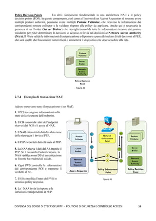 34
DISPENSA DEL CORSO DI CYBERSECURITY - POLITICHE DI SICUREZZA E CONTROLLO ACCESSI
Figura 35
Policy Decision Points Un altro componente fondamentale in una architettura NAC è il policy
decision points (PDP). In questo componente, così come all’interno di un Access Requestors si possono avere
multipli posture collector, possiamo avere multipli Posture Validator, che ricevono le informazioni dai
corrispondenti posture collector e le validano rispetto alle policy da applicare. Anche qui è necessaria la
presenza di un Broker (Server Broker) che raccoglie/consolida tutte le informazioni ricevute dai posture
validators per poter determinare le decisioni di accesso ed invia tali decisioni al Network Access Authority
(NAA). Il NAA valide le informazioni di autenticazione e di posture e passa il risultato di tali decisioni al PEP,
che sarà quello che fisicamente butterà fuori o ammetterà il dispositivo che deve accedere alla rete.
2.7.4 Esempio di transazione NAC
Adesso mostriamo tutto il meccanismo si un NAC:
1. I PCS raccolgono informazioni sullo
stato della sicurezza dell'endpoint.
2. Il CB consolida i dati dell'endpoint
ricevuti dai PCS e li passa al NAR.
3. Il NAR ottenuti tali dati di valutazione
della sicurezza li invia al PEP.
4. Il PEP riceve tali dati e li invia al PDP.
5. La NAA riceve i dati dal AR tramite il
PEP. Se è coinvolta l'autenticazione, la
NAA verifica su un DB di autenticazione
se l'utente ha credenziali valide.
6. Ogni PVS controlla le informazioni
dal corrispondente PCS e trasmette il
verdetto al SB.
7. Il SB consolida l'input del PVS in
un'unica policy response.
8. La ‘ NAA invia la risposta e le
istruzioni corrispondenti al PEP.
Figura 36
 