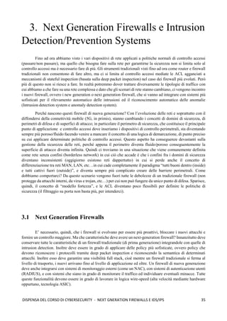 35
DISPENSA DEL CORSO DI CYBERSECURITY - NEXT GNERATION FIREWALLS E IDS/IPS
3. Next Generation Firewalls e Intrusion
Detection/Prevention Systems
Fino ad ora abbiamo visto i vari dispositivi di rete applicati a politiche normali di controllo accessi
(passare/non passare), ma quello che bisogna fare sulla rete per garantirne la sicurezza non si limita solo al
controllo accessi ma è necessario fare di più. Gli strumenti tradizionali visti fino ad ora come router e firewall
tradizionali non consentono di fare altro, ma ci si limita al controllo accessi mediate le ACL agganciati a
meccanismi di stateful inspection (basata sulla deep packet inspection) nel caso dei firewall più evoluti. Però
più di questo non si riesce a fare. In realtà potremmo dover trattare diversamente le tipologie di traffico con
cui abbiamo a che fare su una rete complessa e dato che gli scenari di rete stanno cambiano, ci vengono incontro
i nuovi firewall, ovvero i new generation o next generation firewall, che si vanno ad integrare con sistemi più
sofisticati per il rilevamento automatico delle intrusioni ed il riconoscimento automatico delle anomalie
(Intrusion detection system e anomaly detection system).
Perché nascono questi firewall di nuova generazione? Con l’evoluzione delle reti e soprattutto con il
diffondersi della connettività mobile (5G, in primis), stanno cambiando i concetti di domini di sicurezza, di
perimetri di difesa e di superfici di attacco; in particolare il perimetro di sicurezza, che costituisce il principale
punto di applicazione e controllo accessi dove inseriamo i dispositivi di controllo perimetrali, sta diventando
sempre più poroso/fluido facendo venire a mancare il concetto di una logica di demarcazione, di punto preciso
su cui applicare determinate politiche di controllo accessi. Questo aspetto ha conseguenze devastanti sulla
gestione della sicurezza delle reti, perché appena il perimetro diventa fluido/poroso conseguentemente la
superficie di attacco diventa infinita. Quindi ci troviamo in una situazione che viene comunemente definita
come rete senza confini (borderless network) in cui ciò che accade è che i confini fra i domini di sicurezza
diventano inconsistenti (oggigiorno esistono reti dappertutto) in cui si perde anche il concetto di
differenziazione tra reti MAN, LAN, etc…in cui cade completamente il paradigma “tutti buoni dentro (inside)
e tutti cattivi fuori (outside)”, e diventa sempre più complicato creare delle barriere perimetrali. Come
dobbiamo comportarci? Da questo scenario vengono fuori tutte le debolezze di un tradizionale firewall (non
protegge da attacchi interni, da virus e trojan, etc…) per cui non può fungere da unico punto di difesa. Sparisce,
quindi, il concetto di “modello fortezza”, e le ACL diventano poco flessibili per definire le politiche di
sicurezza (il filtraggio su porta non basta più, per intenderci).
3.1 Next Generation Firewalls
E’ necessario, quindi, che i firewall si evolvano per essere più proattivi, bloccare i nuovi attacchi e
fornire un controllo maggiore. Ma che caratteristiche deve avere un next-generation firewall? Innanzitutto deve
conservare tutte le caratteristiche di un firewall tradizionale (di prima generazione) integrandole con quelle di
intrusion detection. Inoltre deve essere in grado di applicare delle policy più sofisticate, ovvero policy che
devono riconoscere i protocolli tramite deep packet inspection e riconoscendo la semantica di determinati
attacchi. Inoltre esso deve garantire una visibilità full stack, cioè mentre un firewall tradizionale si ferma al
livello di trasporto, i nuovi arrivano fino al livello di applicazione ed oltre. Un firewall di nuova generazione
deve anche integrarsi con sistemi di monitoraggio esterni (come un NAC), con sistemi di autenticazione utenti
(RADIUS), e con sistemi che siano in grado di monitorare il traffico ed individuare eventuali minacce. Tutte
queste funzionalità devono essere in grado di lavorare in logica wire-speed (alta velocità mediante hardware
oppurtuno, tecnologia ASIC).
 