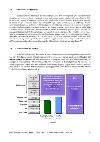 36
DISPENSA DEL CORSO DI CYBERSECURITY - NEXT GENERATION FIREWALLS E IDS/IPS
3.1.1 Funzionalità fondamentali
Tra le funzionalità fondamentali troviamo: individuazione delle risorse più a rischio con informazioni
dettagliate sul contesto. Reagire tempestivamente agli attacchi grazie all’automazione intelligente della
sicurezza che consente di impostare le policy e rafforzare le difese in modo dinamico. Rilavare efficacemente
le attività evasive o sospette tramite la correlazione degli eventi rilevati su rete e endpoints. Ridurre
notevolmente l’intervallo di tempo tra l’individuazione e l’intervento correttivo con soluzioni di sicurezza
retrospettiva che monitorano costantemente la rete per rilevare attività e comportamenti sospetti anche dopo
l’indagine iniziale. Semplificare l’amministrazione e ridurre la complessità grazie a policy unificate che
proteggono la rete in tutte le fasi dell’attacco. Un firewall di nuova generazione deve poter bloccare in tempo
reale le minacce garantendo protezione in tutte le fasi di un attacco oltre a dover intercettare le applicazioni
pericolose, vulnerabilità, malware, URL ad alto rischio e file con contenuti dannosi. Infine una delle
funzionalità più importanti è quella di poter identificare le applicazioni (e non le porte), identificando la natura
dell’applicazione, indipendentemente dal protocollo, ed identificare gli utenti (non gli indirizzi IP).
3.1.2 Classificazione del traffico
L’elemento caratterizzante dei firewall di nuova generazione è quella di comprendere il traffico, cioè
associare il traffico ad una specifica classe relativa all’applicazione, si parlerà quindi di classificazione del
traffico (“classi” di traffico) per poter riconoscere a livello protocollare specifiche applicazioni come, ad
esempio, la comunicazione TOR, un colloquio Skype o uno scambio di dati P2P; tutto ciò deve avvenire in
modo indipendente rispetto alle porte utilizzate, in modo tale da poter reagire a meccanismi di protocol
obfuscation ed alla cifratura del traffico usata da molte applicazioni (come Skype e Tor) che rendono difficile
l’individuazione da parte di sistemi IPS.
Figura 37
 