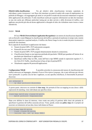 37
DISPENSA DEL CORSO DI CYBERSECURITY - NEXT GENERATION FIREWALLS E IDS/IPS
Obiettivi della classificazione Tra gli obiettivi della classificazione troviamo soprattutto di
individuare e poter riconoscere i vari flussi che transitano sui punti di analisi allo scopo di implementare sia
politiche di filtraggio, e di raggruppare gli utenti in vari profili in modo tale da associare trattamenti in ragione
delle applicazioni che utilizzano. È utile classificare anche per acquisire informazioni sui dati che transitano
su una rete anche per effettuare particolari tuning per un dato servizio o delle diversioni di traffico, cioè
applicare una priorità più alta ad alcune applicazioni a discapito di altre che richiedono meno risorse e meno
interattività.
3.1.2.1 NBAR
Il Cisco NBAR (Network Based Application Recognition) è un motore di classificazione disponibile
solo su firewall e router Cisco per la classificazione del traffico e permette di analizzare in tempo reale, tramite
deep packet inspection e payload analysis, il traffico che fluisce lungo la rete in modo da poter riconoscere i
protocolli che transitano.
Ha la capacità di classificare le applicazioni che hanno:
• Numeri di porta UDP o TCP staticamente assegnati;
• Protocolli che non sono UDP o TCP;
• Numeri di porta UDP o TCP assegnati dinamicamente durante la connessione;
• Classificazione basata su una ispezione profonda del pacchetto: NBAR può guardare all’interno di un
pacchetto per identificare le applicazioni;
• Identificare traffico http via URL, nome dell’host o tipo MIME usando le espressioni regolari (*, ?,
[]), Citrix ICA Traffic, classificazione in base al tipo di payload RTP;
• Attualmente supporta 88 protocolli/applicazioni.
Configurazione NBAR È possibile arricchire la conoscenza del motore di classificazione del
traffico attraverso un linguaggio, chiamato Protocol Description Language, che si può utilizzare per rilevare
nuovi protocolli. La prima cosa da fare è applicare, su una specifica interfaccia, la funzionalità di protocol
discovery:
int ethernet 0
ip nbar protocol-discovery
A questo punto, attraverso un costrutto di class map, che permette di fare un mapping tra una classe e delle
espressioni di matching, viene individuata una specifica classe:
class-map match-any classe-di-prova
match protocol <espressione>
Dopo aver definito le classi di interesse, viene creata una policy di gestione delle classi che permette di
specificare la gestione del traffico associata ad esse. Viene, quindi, creata una policy map che va proprio ad
associare un trattamento ad una data classe individuata nel flusso:
policy-map map-di-prova
class classe-di-prova
<azione (es. set ip dscp XXX)>
 