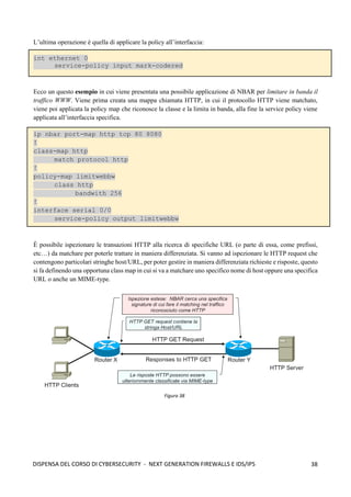 38
DISPENSA DEL CORSO DI CYBERSECURITY - NEXT GENERATION FIREWALLS E IDS/IPS
L’ultima operazione è quella di applicare la policy all’interfaccia:
int ethernet 0
service-policy input mark-codered
Ecco un questo esempio in cui viene presentata una possibile applicazione di NBAR per limitare in banda il
traffico WWW. Viene prima creata una mappa chiamata HTTP, in cui il protocollo HTTP viene matchato,
viene poi applicata la policy map che riconosce la classe e la limita in banda, alla fine la service policy viene
applicata all’interfaccia specifica.
ip nbar port-map http tcp 80 8080
!
class-map http
match protocol http
!
policy-map limitwebbw
class http
bandwith 256
!
interface serial 0/0
service-policy output limitwebbw
È possibile ispezionare le transazioni HTTP alla ricerca di specifiche URL (o parte di essa, come prefissi,
etc…) da matchare per poterle trattare in maniera differenziata. Si vanno ad ispezionare le HTTP request che
contengono particolari stringhe host/URL, per poter gestire in maniera differenziata richieste e risposte, questo
si fa definendo una opportuna class map in cui si va a matchare uno specifico nome di host oppure una specifica
URL o anche un MIME-type.
Figura 38
 