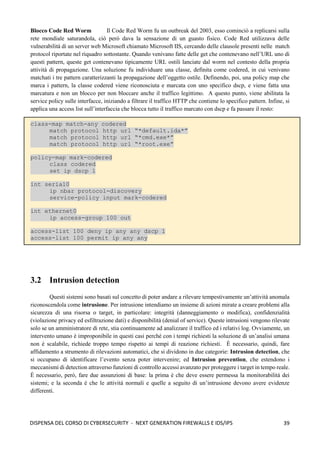 39
DISPENSA DEL CORSO DI CYBERSECURITY - NEXT GENERATION FIREWALLS E IDS/IPS
Blocco Code Red Worm Il Code Red Worm fu un outbreak del 2003, esso cominciò a replicarsi sulla
rete mondiale saturandola, ciò però dava la sensazione di un guasto fisico. Code Red utilizzava delle
vulnerabilità di un server web Microsoft chiamato Microsoft IIS, cercando delle clausole presenti nelle match
protocol riportate nel riquadro sottostante. Quando venivano fatte delle get che contenevano nell’URL uno di
questi pattern, queste get contenevano tipicamente URL ostili lanciate dal worm nel contesto della propria
attività di propagazione. Una soluzione fu individuare una classe, definita come codered, in cui venivano
matchati i tre pattern caratterizzanti la propagazione dell’oggetto ostile. Definendo, poi, una policy map che
marca i pattern, la classe codered viene riconosciuta e marcata con uno specifico dscp, e viene fatta una
marcatura e non un blocco per non bloccare anche il traffico legittimo. A questo punto, viene abilitata la
service policy sulle interfacce, iniziando a filtrare il traffico HTTP che contiene lo specifico pattern. Infine, si
applica una access list sull’interfaccia che blocca tutto il traffico marcato con dscp e fa passare il resto:
class-map match-any codered
match protocol http url “*default.ida*”
match protocol http url “*cmd.exe*”
match protocol http url “*root.exe”
policy-map mark-codered
class codered
set ip dscp 1
int serial0
ip nbar protocol-discovery
service-policy input mark-codered
int ethernet0
ip access-group 100 out
access-list 100 deny ip any any dscp 1
access-list 100 permit ip any any
3.2 Intrusion detection
Questi sistemi sono basati sul concetto di poter andare a rilevare tempestivamente un’attività anomala
riconoscendola come intrusione. Per intrusione intendiamo un insieme di azioni mirate a creare problemi alla
sicurezza di una risorsa o target, in particolare: integrità (danneggiamento o modifica), confidenzialità
(violazione privacy ed esfiltrazione dati) e disponibilità (denial of service). Queste intrusioni vengono rilevate
solo se un amministratore di rete, stia continuamente ad analizzare il traffico ed i relativi log. Ovviamente, un
intervento umano è improponibile in questi casi perché con i tempi richiesti la soluzione di un’analisi umana
non è scalabile, richiede troppo tempo rispetto ai tempi di reazione richiesti. È necessario, quindi, fare
affidamento a strumento di rilevazioni automatici, che si dividono in due categorie: Intrusion detection, che
si occupano di identificare l’evento senza poter intervenire; ed Intrusion prevention, che estendono i
meccanismi di detection attraverso funzioni di controllo accessi avanzato per proteggere i target in tempo reale.
È necessario, però, fare due assunzioni di base: la prima è che deve essere permessa la monitorabilità dei
sistemi; e la seconda è che le attività normali e quelle a seguito di un’intrusione devono avere evidenze
differenti.
 