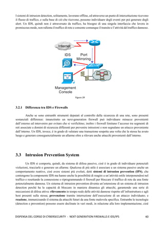 40
DISPENSA DEL CORSO DI CYBERSECURITY - NEXT GENERATION FIREWALLS E IDS/IPS
I sistemi di intrusion detection, solitamente, lavorano offline, ed attraverso un punto di intercettazione ricevono
il flusso di traffico, e sulla base di ciò che ricevono, possono individuare degli eventi per poi generare degli
alert. Un IDS, quindi non è attraversato da traffico, ha bisogno di una singola interfaccia che lavora in
promiscous mode, non rallenta il traffico di rete e consente comunque il transito e l’attività del traffico dannoso.
3.2.1 Differenza tra IDS e Firewalls
Anche se sono entrambi strumenti deputati al controllo della sicurezza di una rete, sono presenti
sostanziali differenze: innanzitutto un next-generation firewall può individuare minacce provenienti
dall’esterno ed intervenire per evitare che si verifichino; inoltre i firewall limitano l’accesso tra segmenti di
reti associate a domini di sicurezza differenti per prevenire intrusioni e non segnalano un attacco proveniente
dall’interno. Un IDS, invece, è in grado di valutare una transazione sospetta una volta che la stessa ha avuto
luogo e generare conseguenzialmente un allarme oltre a rilevare anche attacchi provenienti dall’interno.
3.3 Intrusion Prevention System
Un IDS si comporta, quindi, da sistema di difesa passivo, cioè è in grado di individuare potenziali
violazioni, tracciarle e generare un allarme. Qualcosa di più utile è associare a un sistema passivo anche un
comportamento reattivo, cioè avere sistemi più evoluti, detti sistemi di intrusion prevention (IPS), che
contengono la componente IDS ma hanno anche la possibilità di reagire a un’attività ostile interponendosi nel
traffico e resettando la connessione o riprogrammando il firewall per bloccare il traffico di rete da una fonte
potenzialmente dannosa. Un sistema di intrusion prevention diventa un’estensione di un sistema di intrusion
detection perché ha la capacità di bloccare in maniera dinamica gli attacchi, garantendo una serie di
meccanismi di difesa attiva: rilevamento in tempo reale delle attività dannose rispetto all’infrastruttura o agli
host presenti sulla stessa; prevenzione tramite interruzione dell’esecuzione di un attacco individuato; e
reazione, immunizzando il sistema da attacchi futuri da una fonte malevola specifica. Entrambe le tecnologie
(detection e prevention) possono essere declinate in vari modi, in relazione alla loro implementazione, cioè
Figura 39
 