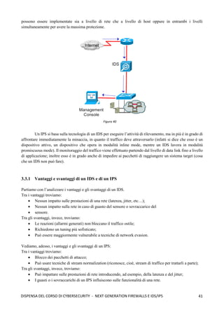 41
DISPENSA DEL CORSO DI CYBERSECURITY - NEXT GENERATION FIREWALLS E IDS/IPS
possono essere implementate sia a livello di rete che a livello di host oppure in entrambi i livelli
simultaneamente per avere la massima protezione.
Un IPS si basa sulla tecnologia di un IDS per eseguire l’attività di rilevamento, ma in più è in grado di
affrontare immediatamente la minaccia, in quanto il traffico deve attraversarlo (infatti si dice che esso è un
dispositivo attivo, un dispositivo che opera in modalità inline mode, mentre un IDS lavora in modalità
promiscuous mode). Il monitoraggio del traffico viene effettuato partendo dal livello di data link fino a livello
di applicazione; inoltre esso è in grado anche di impedire ai pacchetti di raggiungere un sistema target (cosa
che un IDS non può fare).
3.3.1 Vantaggi e svantaggi di un IDS e di un IPS
Partiamo con l’analizzare i vantaggi e gli svantaggi di un IDS.
Tra i vantaggi troviamo:
• Nessun impatto sulle prestazioni di una rete (latenza, jitter, etc…);
• Nessun impatto sulla rete in caso di guasto del sensore o sovraccarico del
• sensore.
Tra gli svantaggi, invece, troviamo:
• Le reazioni (allarmi generati) non bloccano il traffico ostile;
• Richiedono un tuning più sofisticato;
• Può essere maggiormente vulnerabile a tecniche di network evasion.
Vediamo, adesso, i vantaggi e gli svantaggi di un IPS:
Tra i vantaggi troviamo:
• Blocco dei pacchetti di attacco;
• Può usare tecniche di stream normalization (riconosce, cioè, stream di traffico per trattarli a parte);
Tra gli svantaggi, invece, troviamo:
• Può impattare sulle prestazioni di rete introducendo, ad esempio, della latenza e del jitter;
• I guasti o i sovraccarichi di un IPS influiscono sulle funzionalità di una rete.
Figura 40
 