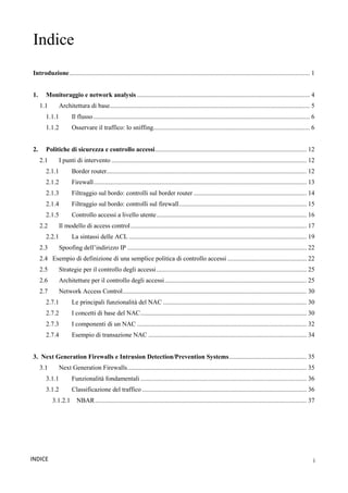 i
INDICE
Indice
Introduzione..................................................................................................................................................... 1
1. Monitoraggio e network analysis ........................................................................................................... 4
1.1 Architettura di base............................................................................................................................ 5
1.1.1 Il flusso...................................................................................................................................... 6
1.1.2 Osservare il traffico: lo sniffing................................................................................................. 6
2. Politiche di sicurezza e controllo accessi.............................................................................................. 12
2.1 I punti di intervento ......................................................................................................................... 12
2.1.1 Border router............................................................................................................................ 12
2.1.2 Firewall.................................................................................................................................... 13
2.1.3 Filtraggio sul bordo: controlli sul border router ...................................................................... 14
2.1.4 Filtraggio sul bordo: controlli sul firewall............................................................................... 15
2.1.5 Controllo accessi a livello utente............................................................................................. 16
2.2 Il modello di access control............................................................................................................. 17
2.2.1 La sintassi delle ACL .............................................................................................................. 19
2.3 Spoofing dell’indirizzo IP ............................................................................................................... 22
2.4 Esempio di definizione di una semplice politica di controllo accessi ................................................. 22
2.5 Strategie per il controllo degli accessi............................................................................................. 25
2.6 Architetture per il controllo degli accessi........................................................................................ 25
2.7 Network Access Control.................................................................................................................. 30
2.7.1 Le principali funzionalità del NAC ......................................................................................... 30
2.7.2 I concetti di base del NAC....................................................................................................... 30
2.7.3 I componenti di un NAC ......................................................................................................... 32
2.7.4 Esempio di transazione NAC .................................................................................................. 34
3. Next Generation Firewalls e Intrusion Detection/Prevention Systems................................................ 35
3.1 Next Generation Firewalls............................................................................................................... 35
3.1.1 Funzionalità fondamentali ....................................................................................................... 36
3.1.2 Classificazione del traffico ...................................................................................................... 36
3.1.2.1 NBAR................................................................................................................................... 37
 