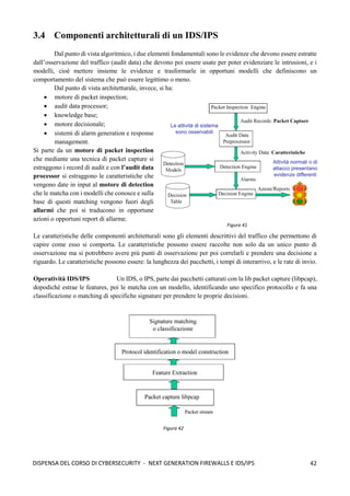42
DISPENSA DEL CORSO DI CYBERSECURITY - NEXT GENERATION FIREWALLS E IDS/IPS
3.4 Componenti architetturali di un IDS/IPS
Dal punto di vista algoritmico, i due elementi fondamentali sono le evidenze che devono essere estratte
dall’osservazione del traffico (audit data) che devono poi essere usate per poter evidenziare le intrusioni, e i
modelli, cioè mettere insieme le evidenze e trasformarle in opportuni modelli che definiscono un
comportamento del sistema che può essere legittimo o meno.
Dal punto di vista architetturale, invece, si ha:
• motore di packet inspection;
• audit data processor;
• knowledge base;
• motore decisionale;
• sistemi di alarm generation e response
management.
Si parte da un motore di packet inspection
che mediante una tecnica di packet capture si
estraggono i record di audit e con l’audit data
processor si estraggono le caratteristiche che
vengono date in input al motore di detection
che le matcha con i modelli che conosce e sulla
base di questi matching vengono fuori degli
allarmi che poi si traducono in opportune
azioni o opportuni report di allarme.
Le caratteristiche delle componenti architetturali sono gli elementi descrittivi del traffico che permettono di
capire come esso si comporta. Le caratteristiche possono essere raccolte non solo da un unico punto di
osservazione ma si potrebbero avere più punti di osservazione per poi correlarli e prendere una decisione a
riguardo. Le caratteristiche possono essere: la lunghezza dei pacchetti, i tempi di interarrivo, e le rate di invio.
Operatività IDS/IPS Un IDS, o IPS, parte dai pacchetti catturati con la lib packet capture (libpcap),
dopodichè estrae le features, poi le matcha con un modello, identificando uno specifico protocollo e fa una
classificazione o matching di specifiche signature per prendere le proprie decisioni.
Figura 41
Figura 42
 