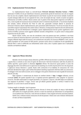 44
DISPENSA DEL CORSO DI CYBERSECURITY - NEXT GENERATION FIREWALLS E IDS/IPS
3.5.2 Implementazioni Network-Based
Le implementazioni basate su network-based (Network Intrusion Detection System o NIDS)
analizzano il traffico di rete per identificare intrusioni, permettendo quindi di monitorare non solo un singolo
host ma una rete completa. Queste implementazioni sono basate su punti di osservazione multipli, localizzati
in punti strategici della rete (in vari segmenti di rete), come ad esempio dei taps tramite cui poter raccogliere
informazioni sul traffico (sniffer). Questi sistemi sono in grado di fare deep packet inspection sul traffico di
rete, e sono in grado di riconoscere tracce di attacchi come la violazione dei protocolli e l’occorrenza di pattern
non normali, relativi all’attività che l’host fa sulla rete, generando eventuali allarmi in presenza di
intrusioni/violazioni. Queste implementazioni, però, presentano delle limitazioni. Tra di esse troviamo che non
è possibile eseguire il payload per fare analisi statica o dinamica; la deep packet inspection dà solo informazioni
semantiche, ma non dà informazioni in dettaglio; queste implementazioni devono gestire significative moli
enormi di traffico; possono essere aggirati mediante tecniche crittografiche e in questo senso la deep packet
inspection non ha più utilità.
Questi sistemi, inoltre, non sono da considerare come una panacea per tutti i problemi e non basta
avere un sistema di intrusion detection o prevention: essi non sostituiscono un firewall, non garantiscono che
vengano effettuati degli audit di sicurezza, non sostituiscono una policy di sicurezza affidabile e seria, sono in
grado di produrre un certo numero di falsi positivi, possono essere messi in condizioni di non operabilità da
attacchi DoS e vanno in difficoltà con infrastrutture molto veloci, dove il packet capture non è realizzabile
neanche con hardware dedicati.
3.5.3 Approccio Misuse detection
Quando si lavora in logica misuse detection, gli IDS o IPS devono lavorare su una base di conoscenza,
e questa base è costruita su una serie di regole che descrivono l’attività di intrusione sulla base di pattern di
traffico specifico: questi pattern si chiamano signature (firme). Per descrivere questi pattern si usano dei
linguaggi descrittivi che definiscono le espressioni di matching sia a livello di protocolli di rete che di payload.
L’approccio misuse detection è, quindi, basato sulla costruzione di un database di conoscenza che viene
utilizzato dal detection engine, quest’ultimo farà pattern matching sequenziali sulla base della sua conoscenza.
Il vantaggio è che sono molto accurati, ma lo svantaggio è che queste soluzioni non sono in grado di riconoscere
attacchi zero-day.
Ogni signature è caratterizzata da almeno tre attributi distinti: il tipo, il trigger (allarme), ed una
eventuale action. Per quanto riguarda il tipo, le signature possono appartenere a due categorie: le signature
atomiche, rilevabili analizzando un singolo pacchetto; e le signature composte, rilevabili dopo aver analizzato
una sequenza di pacchetti. I trigger, invece sono gli allarmi generati quando si verifica il match di una
signature. Le action sono le azioni di risposta.
Vediamo meglio in dettaglio i tipi di signature:
• Signature atomiche: le signature atomiche rilevano le forme più semplici di attacco individuabile
dall’analisi di un singolo pacchetto, attività o evento da esaminare per determinare la corrispondenza
con un pattern noto. In tal caso, viene attivato un allarme e viene eseguita un'azione associata al pattern.
Inoltre non è richiesta alcuna conoscenza di attività passate o future (non sono richieste informazioni
di stato sul flusso di pacchetti).
 