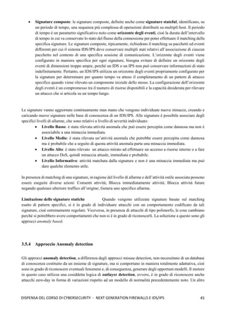 45
DISPENSA DEL CORSO DI CYBERSECURITY - NEXT GENERATION FIREWALLS E IDS/IPS
• Signature composte: le signature composte, definite anche come signature stateful, identificano, su
un periodo di tempo, una sequenza più complessa di operazioni distribuiti su multipli host. Il periodo
di tempo è un parametro significativo noto come orizzonte degli eventi, cioè la durata dell’intervallo
di tempo in cui va conservato lo stato del flusso della connessione per poter effettuare il matching della
specifica signature. Le signature composte, tipicamente, richiedono il matching su pacchetti ed eventi
differenti per cui il sistema IDS/IPS deve conservare multipli stati relativi all’associazione di ciascun
pacchetto nel contesto di una specifica sessione di comunicazione. L’orizzonte degli eventi viene
configurato in maniera specifica per ogni signature, bisogna evitare di definire un orizzonte degli
eventi di dimensioni troppo ampie, perché un IDS o un IPS non può conservare informazioni di stato
indefinitamente. Pertanto, un IDS/IPS utilizza un orizzonte degli eventi propriamente configurato per
la signature per determinare per quanto tempo va atteso il completamento di un pattern di attacco
specifico quando viene rilevato un componente iniziale dello stesso. La configurazione dell’orizzonte
degli eventi è un compromesso tra il numero di risorse disponibili e la capacità desiderata per rilevare
un attacco che si articola su un tempo lungo.
Le signature vanno aggiornate continuamente man mano che vengono individuate nuove minacce, creando e
caricando nuove signature nelle base di conoscenza di un IDS/IPS. Alle signature è possibile associare degli
specifici livelli di allarme, che sono relativi a livello di severità individuato:
• Livello Basso: è stata rilevata attività anomala che può essere percepita come dannosa ma non è
associabile a una minaccia immediata.
• Livello Medio: è stata rilevata un’attività anomala che potrebbe essere percepita come dannosa
ma è probabile che a seguito di questa attività anomala parta una minaccia immediata.
• Livello Alto: è stato rilevato un attacco mirato ad effettuare un accesso a risorse interne o a fare
un attacco DoS, quindi minaccia attuale, immediata e probabile.
• Livello Informativo: attività matchata dalla signature e non è una minaccia immediata ma può
dare qualche elemento utile.
In presenza di matching di una signature, in ragione del livello di allarme e dell’attività ostile associata possono
essere eseguite diverse azioni: Consenti attività; Blocca immediatamente attività; Blocca attività future
negando qualsiasi ulteriore traffico all’origine; Genera uno specifico allarme.
Limitazione delle signature statiche Quando vengono utilizzate signature basate sul matching
esatto di pattern specifici, si è in grado di individuare attacchi con un comportamento codificato da tali
signature, cioè estremamente regolare. Viceversa, in presenza di attacchi di tipo polimorfo, le cose cambiano
perché si potrebbero avere comportamenti che non si è in grado di riconoscerli. La soluzione a questo sono gli
approcci anomaly based.
3.5.4 Approccio Anomaly detection
Gli approcci anomaly detection, a differenza degli approcci misuse detection, non necessitano di un database
di conoscenza costituito da un insieme di signature, ma si comportano in maniera totalmente adattativa, cioè
sono in grado di riconoscere eventuali fenomeni e, di conseguenza, generare degli opportuni modelli. Il motore
in questo caso utilizza una cosiddetta logica di outlayer detection, ovvero, è in grado di riconoscere anche
attacchi zero-day in forma di variazioni rispetto ad un modello di normalità precedentemente noto. Un altro
 