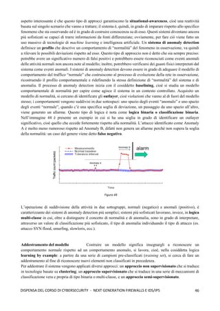 46
DISPENSA DEL CORSO DI CYBERSECURITY - NEXT GENERATION FIREWALLS E IDS/IPS
aspetto interessante è che questo tipo di approcci garantiscono la situational-awareness, cioè una reattività
basata sul singolo scenario che vanno a trattare; il sistema è, quindi, in grado di imparare rispetto allo specifico
fenomeno che sta osservando ed è in grado di costruire conoscenza su di esso. Questi sistemi diventano ancora
più sofisticati se capaci di trarre informazioni da fonti differenziate; ovviamente, per fare ciò viene fatto un
uso massivo di tecnologie di machine learning e intelligenza artificiale. Un sistema di anomaly detection
definisce un profilo che descrive un comportamento di “normalità” del fenomeno in osservazione, va quindi
a rilevare le possibili deviazioni rispetto ad esso. Questo tipo di approccio non è detto che sia sempre preciso:
potrebbe avere un significativo numero di falsi positivi e potrebbero essere riconosciuti come eventi anomali
delle attività normali non ancora note al modello; inoltre, potrebbero verificarsi dei guasti fisici interpretati dal
sistema come eventi anomali. I sistemi di anomaly detection devono essere in grado di adeguare il modello di
comportamento del traffico “normale” che costruiscono al processo di evoluzione della rete in osservazione,
ricostruendo il profilo comportamentale e ridefinendo la stessa definizione di “normalità” del sistema e di
anomalia. Il processo di anomaly detection inizia con il cosiddetto baselining, cioè si studia un modello
comportamentale di normalità per capire come agisce il sistema in un contesto controllato. Acquisito un
modello di normalità, si cercano di identificare gli outlayer, cioè violazioni che vanno al di fuori del modello
stesso; i comportamenti vengono suddivisi in due sottospazi: uno spazio degli eventi “anomalo” e uno spazio
degli eventi “normale”, quando c’è una specifica soglia di deviazione, un passaggio da uno spazio all’altro,
viene generato un allarme. Questo tipo di logica è nota come logica binaria o classificazione binaria.
Nell’immagine 44 è presente un esempio in cui si ha una soglia in grado di identificare un outlayer
significativo, cioè quello che eccede fortemente rispetto alla normalità. L’attacco identificato come Anomaly
A è molto meno rumoroso rispetto ad Anomaly B, difatti non genera un allarme perché non supera la soglia
della normalità: un caso del genere viene detto falso negativo.
L’operazione di suddivisione della attività in due sottogruppi, normali (negatico) e anomali (positivo), è
caratterizzante dei sistemi di anomaly detection più semplici; sistemi più sofisticati lavorano, invece, in logica
multi-classe in cui, oltre a distinguere il concetto di normalità e di anomalia, sono in grado di interpretare,
attraverso un valore di classificazione più sofisticato, il tipo di anomalia individuando il tipo di attacco (es.
attacco SYN flood, smurfing, slowloris, ecc.).
Addestramento del modello Costruire un modello significa insegnargli a riconoscere un
comportamento normale rispetto ad un comportamento anomalo, si lavora, cioè, nella cosiddetta logica
learning by example: a partire da una serie di campioni pre-classificati (training set), si cerca di fare un
addestramento al fine di riconoscere nuovi elementi non classificati in precedenza.
Per addestrare il sistema vengono applicati diversi approcci: un approccio non supervisionato che si traduce
in tecnologie basate su clustering; un approccio supervisionato che si traduce in una serie di meccanismi di
classificazione vera e propria di tipo binaria o multi-classe, e un approccio semi-supervisionato.
Figura 44
 