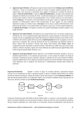 47
DISPENSA DEL CORSO DI CYBERSECURITY - NEXT GENERATION FIREWALLS E IDS/IPS
• Approccio supervisionato: nell’approccio supervisionato si parte da un training set pre-classificato,
l’obiettivo è creare un classificatore in grado di costruire il proprio modello partendo dal set di
supervisione e che riesca poi a classificare nuovi oggetti. Il training set è costituito da insiemi di
coppie: vettori di caratteristiche, o istanze, e label di classificazione, e ad ogni evento normale viene
assegnata un’etichetta ed un insieme di valori. A partire dal training set si costruisce il classificatore,
che può essere testato su istanze non precedentemente viste; l’insieme di dati su cui viene testato si
chiama testing set. Ovviamente ci sono dei problemi, uno di questi e capire se l’algoritmo di training
utilizzato sia effettivamente efficace nella classificazione di nuovi oggetti. Un altro problema
importante è capire se il sistema riesca a convergere, cioè se riesca a scalare sufficientemente con le
dimensioni del traffico e sia in grado di dare una risposta in ogni caso. Un altro aspetto importante è
la capacità di astrazione, cioè quanto un sistema sia in grado di prediligere soluzioni semplici e non
troppo articolate.
• Approccio non supervisionato: nell’approccio non supervisionato non si ha nessun campione pre-
classificato, non c’è una categorizzazione sugli elementi da cui poter imparare. Il sistema deve essere
in grado, da solo, di raggruppare gli elementi del training set sulla base di quanto siano simili tra loro.
L’obiettivo del sistema è quello di fare una serie di clusterizzazioni (divisione in gruppi), esso non sa
quali sono le categorie, deve unire gli elementi che per lui condividono una proprietà comune in
cluster. Questo tipo di tecniche si basano sulla misura della distanza delle feature vector tra
componenti per poter individuare eventuali anomalie. Tipicamente la suddivisione può essere di tipo
semplice, normali e anomalie, oppure può essere effettuata una suddivisione più approfondita anche
in base al tipo di attacchi (DoS, slowloris, ecc.).
• Approccio semi-supervisionato Questo approccio è una modalità intermedia. Quando si lavora in
modalità supervisionata c’è un esempio per ogni classe, ci sono esempi di anomalia ed esempi di
normalità, il training set descrive entrambi i fenomeni e sulla base di essi viene costruito il modello.
In questa modalità, però, non si dispone di esempi di anomalie ma solo di normalità, il learning system
viene addestrato solo su campioni che descrivono il comportamento normale della struttura da
analizzare.
Il processo di detection Quando si lavora in logica di anomaly detection, tipicamente bisogna
lavorare con un classificatore bi-classe, soprattutto quando si opera in modalità supervisionata, che utilizza
tecniche di machine learning per valutare gli outlayer, questo tipo di logica si chiama inferenza induttiva. Si
parte dai dati di training tramite cui un algoritmo impara, viene costruito il modello che poi viene provato sui
dati di test, alla fine si ottiene un certo livello di accuratezza.
Il processo di detection parte dall’analisi di dati di traffico puliti, e su questi si crea una baseline. A questo
punto è necessario attendere un certo intervallo di tempo in modo da creare dei valori normali per la baseline
che poi vengono confrontati con i valori attuali; se si riscontrano mancate corrispondenze viene lanciato un
Figura 45
 