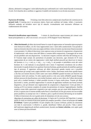48
DISPENSA DEL CORSO DI CYBERSECURITY - NEXT GENERATION FIREWALLS E IDS/IPS
allarme, altrimenti si estraggono i valori dalla baseline per confrontarli con i valori attuali facendo ricominciare
il ciclo. Se la baseline deve cambiare si aggiorna il modello nel momento in cui diventa necessario.
Il processo di training Il training viene fatto attraverso campioni pre-classificati che costituiscono la
ground truth. Il training non è un processo statico, bensì può cambiare nel tempo, infatti, è necessario
raffinarlo andando ad includere nuovi tipi di attacchi, eventualmente sarà necessario effettuare un
riaddestramento del sistema.
Sistemi di classificazione supervisionata I sistemi di classificazione supervisionata più comuni sono
basati principalmente su: alberi decisionali, reti neurali e SVM (Support Vector Machines):
• Alberi decisionali: gli alberi decisionali hanno lo scopo di rappresentare un’anomalia espressa proprio
sotto forma di un albero, ciò che viene rappresentato sono i valori delle caratteristiche. Esso prende in
input un elemento descritto come una coppia attributo-valore ed emette una decisione binaria (anomalo
o non anomalo). Un albero di decisione viene espresso come un insieme di congiunzioni e disgiunzioni
di implicazioni: sullo stesso ramo dell’albero ci saranno delle congiunzioni, il passaggio da un ramo
ad uno parallelo sarà una disgiunzione. Le decisioni vengono costruite sulla base del training set, sia
D l’insieme degli esempi che permettono di prendere una decisione, ogni elemento di D viene
rappresentato da un vettore che rappresenta i valori degli attributi prescelti per descrivere le istanze
del dominio 𝑥: < 𝑣1 = 𝑣𝑎𝑙𝑖, 𝑣2 = 𝑣𝑎𝑙𝑗, … , 𝑣𝑛 = 𝑣𝑎𝑙𝑚 >, ad esempio si potrebbero avere dei valori
booleani {0, 1} che indicano se una proprietà vale o meno. È importante considerare che un albero
decisionale è in grado di descrivere qualsiasi funzione booleana, quindi permette di modellare qualsiasi
tipo di processo. È opportuno utilizzare gli alberi decisionali quando tramite essi è possibile
rappresentare gli esempi come coppia attributo-valore. Inoltre, funzionano molto bene quando hanno
a che fare con insiemi discreti, d’altro canto sono meno affidabili quando lavorano con funzioni che
assumono valori nel continuo. Un altro aspetto positivo è che sono molto affidabili quando bisogna
definire processi di classificazione con risultati booleani, anche se non è detto che l’albero decisionale
porti solo a risultati booleani, è infatti possibile lavorare in logica multi-classe. Tramite gli alberi
decisionali è, inoltre, possibile rappresentare il concetto da apprendere mediante una forma normale
disgiuntiva, cioè gli elementi sono rappresentati da congiunzioni e disgiunzioni. Come già detto, il
training set D è un insieme completo di esempi che permettono al sistema l’apprendimento. Sarebbe
semplice creare delle espressioni congiuntive per ogni esempio, per poi creare delle disgiunzioni tra
di loro, in questo caso il sistema sarebbe molto bravo a classificare ciò che già conosce ma non avrebbe
potere predittivo su esempi non visti. L’obiettivo, però, è quello di estrarre dal training set un modello
(l’albero di decisione) che sia in grado anche di interpretare ciò che non conosce.
Algoritmo di costruzione per alberi di decisione: la logica per la creazione dell’algoritmo è sempre
quella di creare un sistema di decisioni quanto più semplice possibile, si basa sul principio del rasoio
di Ockham: l’ipotesi più probabile è la più semplice che si possa verificare, purché sia consistente
con tutte le osservazioni. L’obiettivo è, quindi, identificare l’albero più piccolo. l’idea è partire
dall’analizzare dapprima gli attributi caratterizzanti, facendo una feature selection, cioè capire quali
sono le feature più discriminanti.
 