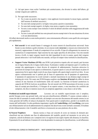 49
DISPENSA DEL CORSO DI CYBERSECURITY - NEXT GENERATION FIREWALLS E IDS/IPS
1) Ad ogni passo viene scelto l’attributo più caratterizzante, che diventa la radice dell’albero, gli
esempi vengono poi suddivisi.
2) Per ogni nodo successore:
➢ Se ci sono sia positivi che negativi, viene applicato ricorsivamente la stessa logica, partendo
dall’insieme di attributi successivi;
➢ Se sono tutti esempi positivi, la foglia viene posta a positivo (anomalia);
➢ Se sono tutti esempi negativi, la foglia viene posta a negativo (non anomalia);
➢ Se non ci sono esempi viene restituito il valore di default calcolato sulla maggioranza del nodo
progenitore;
➢ Se non ci sono più attributi ma sono presenti ancora esempi misti si ha una situazione di errore
o di non determinismo.
Gli alberi decisionali anche se sono molto primitivi, sono estremamente efficienti e sono quelli che convergono
più rapidamente.
• Reti neurali: le reti neurali hanno il vantaggio di essere sistemi di classificazione universali. Sono
basate su una struttura a grafo orientato, in cui ciascun nodo (neurone) e ciascun arco (interazioni fra
neuroni), rappresentano il modo di comportarsi di un cervello. Il tipo di collegamento tra neuroni ne
caratterizza il comportamento. Ogni neurone ha una soglia specifica di attivazione. Una rete neurale
lavora a livelli, in input vengono inseriti dei dati riguardanti la rete in esame; questi dati vengono
passati attraverso i vari livelli della rete neurale, sul layer di output viene restituita la classificazione.
• Support Vector Machines (SVM): una SVM è più primitiva rispetto alle reti neurali, può lavorare
sia in logica binaria che in logica multi-classe. Il principio è andare ad imparare qual è il confine tra
esempi che appartengono a classi diverse di campioni di addestramento. Funziona attraverso le
proiezioni di esempi in uno spazio a n-dimensioni, in questo spazio si cerca di individuare un piano di
separazione fra lo spazio degli eventi di una classe rispetto allo spazio degli eventi di un’altra. In uno
spazio n-dimensionale non si parlerà più di linea di separazione ma di iperpiano di separazione.
L’iperpiano di separazione tra eventi normali e anomali massimizza la sua distanza dagli esempi di
training più vicini. Per usare una SVM bisogna scegliere una funzione di kernel che abbia la stessa
valenza di una funzione di trasferimento nelle reti neurali. La funzione di Kernel caratterizza la
capacità del SVM di risolvere un problema. Sia reti neurali che SVM necessitano di lavorare su una
base di esempi pre-classificati, c’è bisogno di un esperto umano, o una macchina che certifichi dei
campioni, che dica in maniera sicura che un campione appartiene a una classe o ad un’altra.
Problemi nei modelli supervisionati Lavorare con un modello supervisionato non è semplice,
perché bisogna avere una ground truth, cioè una pre-classificazione affidabile. È usanza comune andare a
creare dei dati di anomalie in modo artificiale, ad esempio con una rete disconnessa dal mondo esterno in cui
viene generato del traffico di attacco di proposito. Fare questo però è semplicistico, perché è un modello che
risente dell’artificialità. Un altro problema importante è quello dell’underfitting e dell’overfitting, cioè avere
uno sbilanciamento nel set di addestramento tra campioni che descrivono eventi normali e anomalie. Il risultato
di tale sbilanciamento è che il modello sarà bravo a riconoscere un caso piuttosto che un altro.
K-Nearest Neighbors Questa tecnica si basa sul concetto di avere un insieme di elementi pre-
classificati ma non richiede una fase di addestramento del modello, perché nel momento in cui arriva un
campione, calcola la distanza con i campioni noti e in ragione di una soglia rispetto alla distanza, lo classifica.
Il parametro K sta ad indicare il numero di vicini da prendere in esame per la classificazione, va ad influenzare
 