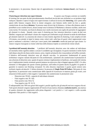 50
DISPENSA DEL CORSO DI CYBERSECURITY - NEXT GENERATION FIREWALLS E IDS/IPS
le prestazioni e la precisione. Questo tipo di apprendimento è totalmente instance-based, cioè basata su
esempi.
Clustering per detection non supervisionata In questo caso bisogna costruire un modello
di training che non parte da dati precedentemente classificati ma da dati non etichettati su cui produrre degli
outlayers. Quando si opera in logica non supervisionata si utilizza la tecnica del clustering, cioè i punti nello
spazio delle features vengono divisi in cluster omogenei, cioè features molto simili tra loro e, quindi,
caratterizzate da una bassa distanza. Si possono usare diversi tipi di distanza, e in base alla distanza usata si
potrebbero avere risultati diversi, alcuni esempi sono le distanze di Manhattan o distanze euclidee, anche note
come norme. Ovviamente, non basta la distanza ma è anche necessaria una soglia che permette di raggruppare
gli elementi in cluster. Quando viene usato il clustering per fare intrusion detection si parte da dati non
labellati, vengono poi individuati i cluster che vengono poi confrontati con gli elementi in modo da individuare
gli elementi malevoli. La creazione dei cluster avviene tramite algoritmi di clustering, il più semplice di tutti
è K-means, esso prende in input le istanze come vettori reali, sulla base di questi valori rappresentati come
punti si andranno a calcolare i valori per i nuovi punti, detti centroidi o media dei punti per ogni cluster. Le
istanze vengono riassegnate ai cluster sulla base della distanza rispetto ai centroidi dei cluster attuali.
I problemi dell’anomaly detection I problemi dell’anomaly detection sono che andare ad individuare
un’anomalia online significa andare a cercare il cosiddetto ago nel pagliaio. In questo momento è molto facile
individuare attacchi che fanno molto rumore, noisy, rispetto ad attacchi che si nascondono nel traffico normale.
L’obiettivo dell’anomaly detection sono gli attacchi zero-day. Le prestazioni fondamentali di queste
architetture vengono valutate dal punto di vista architetturale, i parametri che caratterizzano le prestazioni di
una soluzione di detection sono: quanto di questo sistema è implementato in hardware, cioè quanto del sistema
non è implementato tramite strumenti general purpose ma attraverso chip sviluppati apposta (ASIC). Un altro
elemento è il throughput che questo sistema garantisce, nell’ordine di quante decine di gigabit è in grado di
garantire in maniera non blocking wirespeed. Un altro discorso importante è quanto questi sistemi sono
resilienti rispetto ad attacchi. L’ultimo elemento è la presenza di Single Point Of Failure. Dal punto di vista
algoritmico, le prestazioni sono caratterizzate dalla capacità di riconoscere in maniera giusta gli eventi, cioè
situazioni di falsi positivi o falsi negativi. I parametri che caratterizzano le prestazioni sono:
- Detection rate: P(A|I) - capacità di individuare elementi
- False negative rate: P(¬A|I)
- False positive rate: P(A|¬I)
- True negative rate: P(¬A|¬I)
È indispensabile che l’IPS non generi falsi negativi, perché significa che gli attacchi noti non vengono rilevati.
Tutti questi elementi vengono rappresentati all’interno di una matrice chiamata confusion matrix, una matrice
di quattro elementi che rappresenta nella prima diagonale i veri positivi e i veri negativi e nella seconda
diagonale i falsi positivi e i falsi negativi.
 