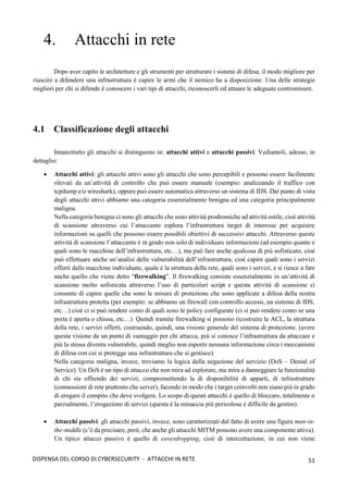 51
DISPENSA DEL CORSO DI CYBERSECURITY - ATTACCHI IN RETE
4. Attacchi in rete
Dopo aver capito le architetture e gli strumenti per strutturare i sistemi di difesa, il modo migliore per
riuscire a difendere una infrastruttura è capire le armi che il nemico ha a disposizione. Una delle strategie
migliori per chi si difende è conoscere i vari tipi di attacchi, riconoscerli ed attuare le adeguate contromisure.
4.1 Classificazione degli attacchi
Innanzitutto gli attacchi si distinguono in: attacchi attivi e attacchi passivi. Vediamoli, adesso, in
dettaglio:
• Attacchi attivi: gli attacchi attivi sono gli attacchi che sono percepibili e possono essere facilmente
rilevati da un’attività di controllo che può essere manuale (esempio: analizzando il traffico con
tcpdump e/o wireshark), oppure può essere automatica attraverso un sistema di IDS. Dal punto di vista
degli attacchi attivi abbiamo una categoria essenzialmente benigna ed una categoria principalmente
maligna.
Nella categoria benigna ci sono gli attacchi che sono attività prodromiche ad attività ostile, cioè attività
di scansione attraverso cui l’attaccante esplora l’infrastruttura target di interesse per acquisire
informazioni su quelli che possono essere possibili obiettivi di successivi attacchi. Attraverso queste
attività di scansione l’attaccante è in grado non solo di individuare informazioni (ad esempio quante e
quali sono le macchine dell’infrastruttura, etc…), ma può fare anche qualcosa di più sofisticato, cioè
può effettuare anche un’analisi delle vulnerabilità dell’infrastruttura, cioè capire quali sono i servizi
offerti dalle macchine individuate, quale è la struttura della rete, quali sono i servizi, e si riesce a fare
anche quello che viene detto “firewalking”. Il firewalking consiste essenzialmente in un’attività di
scansione molto sofisticata attraverso l’uso di particolari script e questa attività di scansione ci
consente di capire quelle che sono le misure di protezione che sono applicate a difesa della nostra
infrastruttura protetta (per esempio: se abbiamo un firewall con controllo accessi, un sistema di IDS,
etc…) cioè ci si può rendere conto di quali sono le policy configurate (ci si può rendere conto se una
porta è aperta o chiusa, etc…). Quindi tramite firewalking si possono ricostruire le ACL, la struttura
della rete, i servizi offerti, costruendo, quindi, una visione generale del sistema di protezione. (avere
questa visione da un punto di vantaggio per chi attacca, più si conosce l’infrastruttura da attaccare e
più la stessa diventa vulnerabile, quindi meglio non esporre nessuna informazione circa i meccanismi
di difesa con cui si protegge una infrastruttura che si gestisce).
Nella categoria maligna, invece, troviamo la logica della negazione del servizio (DoS – Denial of
Service). Un DoS è un tipo di attacco che non mira ad esplorare, ma mira a danneggiare la funzionalità
di chi sta offrendo dei servizi, compromettendo la di disponibilità di apparti, di infrastrutture
(connessioni di rete piuttosto che server), facendo in modo che i target coinvolti non siano più in grado
di erogare il compito che deve svolgere. Lo scopo di questi attacchi è quello di bloccare, totalmente o
parzialmente, l’erogazione di servizi (questa è la minaccia più pericolosa e difficile da gestire).
• Attacchi passivi: gli attacchi passivi, invece, sono caratterizzati dal fatto di avere una figura man-in-
the-middle (c’è da precisare, però, che anche gli attacchi MITM possono avere una componente attiva).
Un tipico attacco passivo è quello di eavesdropping, cioè di intercettazione, in cui non viene
 