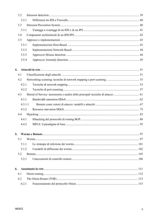 ii
INDICE
3.2 Intrusion detection........................................................................................................................... 39
3.2.1 Differenza tra IDS e Firewalls................................................................................................. 40
3.3 Intrusion Prevention System............................................................................................................ 40
3.3.1 Vantaggi e svantaggi di un IDS e di un IPS ............................................................................ 41
3.4 Componenti architetturali di un IDS/IPS......................................................................................... 42
3.5 Approcci e implementazioni............................................................................................................ 43
3.5.1 Implementazioni Host-Based .................................................................................................. 43
3.5.2 Implementazioni Network-Based............................................................................................ 44
3.5.3 Approccio Misuse detection .................................................................................................... 44
3.5.4 Approccio Anomaly detection................................................................................................. 45
4. Attacchi in rete....................................................................................................................................... 51
4.1 Classificazione degli attacchi .......................................................................................................... 51
4.2 Networking scanning: tecniche di network mapping e port scanning............................................. 53
4.2.1 Tecniche di network mapping ................................................................................................. 53
4.2.2 Tecniche di port scanning........................................................................................................ 57
4.3 Denial of Service: tassonomia e analisi delle principali tecniche di attacco ................................... 61
4.3.1 Bandwidth saturation DDoS.................................................................................................... 62
4.3.1.1 Botnets come vettori di attacco: modelli e attacchi............................................................ 67
4.3.2 Resource starvation DDoS....................................................................................................... 75
4.4 Hijacking ......................................................................................................................................... 83
4.4.1 Hikacking del protocollo di routing BGP................................................................................ 88
4.4.2 MPLS: il paradigma di base .................................................................................................... 95
5. Worms e Botnets.................................................................................................................................... 97
5.1 Worms ............................................................................................................................................. 97
5.1.1 Le strategie di infezione dei worms....................................................................................... 101
5.1.2 I modelli di diffusione dei worms.......................................................................................... 102
5.2 Botnets........................................................................................................................................... 105
5.2.1 I meccanismi di controllo remoto.......................................................................................... 106
6. Anonimato in rete................................................................................................................................ 111
6.1 Onion routing................................................................................................................................. 112
6.2 The Onion Router (TOR) .............................................................................................................. 113
6.2.1 Funzionamento del protocollo Onion.................................................................................... 115
 