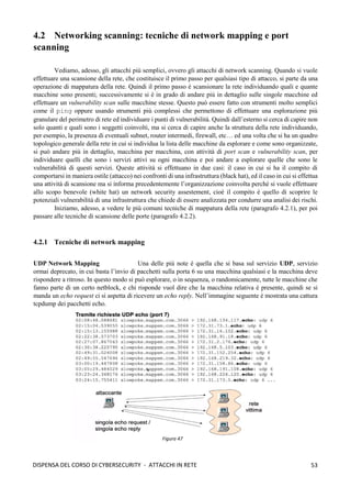 53
DISPENSA DEL CORSO DI CYBERSECURITY - ATTACCHI IN RETE
4.2 Networking scanning: tecniche di network mapping e port
scanning
Vediamo, adesso, gli attacchi più semplici, ovvero gli attacchi di network scanning. Quando si vuole
effettuare una scansione della rete, che costituisce il primo passo per qualsiasi tipo di attacco, si parte da una
operazione di mappatura della rete. Quindi il primo passo è scansionare la rete individuando quali e quante
macchine sono presenti; successivamente si è in grado di andare più in dettaglio sulle singole macchine ed
effettuare un vulnerability scan sulle macchine stesse. Questo può essere fatto con strumenti molto semplici
come il ping oppure usando strumenti più complessi che permettono di effettuare una esplorazione più
granulare del perimetro di rete ed individuare i punti di vulnerabilità. Quindi dall’esterno si cerca di capire non
solo quanti e quali sono i soggetti coinvolti, ma si cerca di capire anche la struttura della rete individuando,
per esempio, la presenza di eventuali subnet, router intermedi, firewall, etc… ed una volta che si ha un quadro
topologico generale della rete in cui si individua la lista delle macchine da esplorare e come sono organizzate,
si può andare più in dettaglio, macchina per macchina, con attività di port scan e vulnerability scan, per
individuare quelli che sono i servizi attivi su ogni macchina e poi andare a esplorare quelle che sono le
vulnerabilità di questi servizi. Queste attività si effettuano in due casi: il caso in cui si ha il compito di
comportarsi in maniera ostile (attacco) nei confronti di una infrastruttura (black hat), ed il caso in cui si effettua
una attività di scansione ma si informa precedentemente l’organizzazione coinvolta perché si vuole effettuare
allo scopo benevole (white hat) un network security assestement, cioè il compito è quello di scoprire le
potenziali vulnerabilità di una infrastruttura che chiede di essere analizzata per condurre una analisi dei rischi.
Iniziamo, adesso, a vedere le più comuni tecniche di mappatura della rete (paragrafo 4.2.1), per poi
passare alle tecniche di scansione delle porte (paragrafo 4.2.2).
4.2.1 Tecniche di network mapping
UDP Network Mapping Una delle più note è quella che si basa sul servizio UDP, servizio
ormai deprecato, in cui basta l’invio di pacchetti sulla porta 6 su una macchina qualsiasi e la macchina deve
rispondere a ritroso. In questo modo si può esplorare, o in sequenza, o randomicamente, tutte le macchine che
fanno parte di un certo netblock, e chi risponde vuol dire che la macchina relativa è presente, quindi se si
manda un echo request ci si aspetta di ricevere un echo reply. Nell’immagine seguente è mostrata una cattura
tcpdump dei pacchetti echo.
Figura 47
 