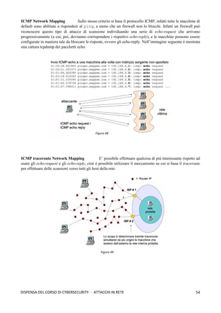 54
DISPENSA DEL CORSO DI CYBERSECURITY - ATTACCHI IN RETE
ICMP Network Mapping Sullo stesso criterio si basa il protocollo ICMP, infatti tutte le macchine di
default sono abilitate a rispondere al ping, a meno che un firewall non lo blocchi. Infatti un firewall può
riconoscere questo tipo di attacco di scansione individuando una serie di echo-request che arrivano
progressivamente (a cui, poi, dovranno corrispondere i rispettivi echo-reply), e le macchine possono essere
configurate in maniera tale da bloccare le risposte, ovvero gli echo-reply. Nell’immagine seguente è mostrata
una cattura tcpdump dei pacchetti echo.
ICMP traceroute Network Mapping E’ possibile effettuare qualcosa di più interessante rispetto ad
usare gli echo-request e gli echo-reply, cioè è possibile utilizzare il meccanismo su cui si basa il traceroute
per effettuare delle scansioni verso tutti gli host della rete.
Figura 48
Figura 49
 