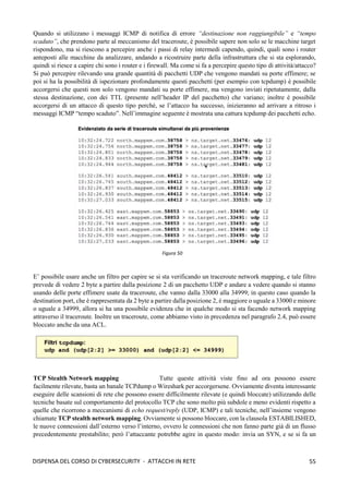 55
DISPENSA DEL CORSO DI CYBERSECURITY - ATTACCHI IN RETE
Quando si utilizzano i messaggi ICMP di notifica di errore “destinazione non raggiungibile” e “tempo
scaduto”, che prendono parte al meccanismo del traceroute, è possibile sapere non solo se le macchine target
rispondono, ma si riescono a percepire anche i passi di relay intermedi capendo, quindi, quali sono i router
anteposti alle macchine da analizzare, andando a ricostruire parte della infrastruttura che si sta esplorando,
quindi si riesce a capire chi sono i router e i firewall. Ma come si fa a percepire questo tipo di attività/attacco?
Si può percepire rilevando una grande quantità di pacchetti UDP che vengono mandati su porte effimere; se
poi si ha la possibilità di ispezionare profondamente questi pacchetti (per esempio con tcpdump) è possibile
accorgersi che questi non solo vengono mandati su porte effimere, ma vengono inviati ripetutamente, dalla
stessa destinazione, con dei TTL (presente nell’header IP del pacchetto) che variano; inoltre è possibile
accorgersi di un attacco di questo tipo perché, se l’attacco ha successo, inizieranno ad arrivare a ritroso i
messaggi ICMP “tempo scaduto”. Nell’immagine seguente è mostrata una cattura tcpdump dei pacchetti echo.
E’ possibile usare anche un filtro per capire se si sta verificando un traceroute network mapping, e tale filtro
prevede di vedere 2 byte a partire dalla posizione 2 di un pacchetto UDP e andare a vedere quando si stanno
usando delle porte effimere usate da traceroute, che vanno dalla 33000 alla 34999; in questo caso quando la
destination port, che è rappresentata da 2 byte a partire dalla posizione 2, è maggiore o uguale a 33000 e minore
o uguale a 34999, allora si ha una possibile evidenza che in qualche modo si sta facendo network mapping
attraverso il traceroute. Inoltre un traceroute, come abbiamo visto in precedenza nel paragrafo 2.4, può essere
bloccato anche da una ACL.
TCP Stealth Network mapping Tutte queste attività viste fino ad ora possono essere
facilmente rilevate, basta un banale TCPdump o Wireshark per accorgersene. Ovviamente diventa interessante
eseguire delle scansioni di rete che possono essere difficilmente rilevate (e quindi bloccate) utilizzando delle
tecniche basate sul comportamento del protocollo TCP che sono molto più subdole e meno evidenti rispetto a
quelle che ricorrono a meccanismi di echo request/reply (UDP, ICMP) e tali tecniche, nell’insieme vengono
chiamate TCP stealth network mapping. Ovviamente si possono bloccare, con la clausola ESTABILISHED,
le nuove connessioni dall’esterno verso l’interno, ovvero le connessioni che non fanno parte già di un flusso
precedentemente prestabilito; però l’attaccante potrebbe agire in questo modo: invia un SYN, e se si fa un
Figura 50
 