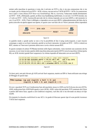 56
DISPENSA DEL CORSO DI CYBERSECURITY - ATTACCHI IN RETE
netstat sulla macchina in questione si nota che è arrivato un SYN e che ci sta una connessione che si sta
avviando, poi la vittima invia un SYN + ACK a ritroso, ma non arriva l’ACK del SYN + ACK e la connessione
non si apre e viene chiusa (TCP three-way handshaking). Ma se, viceversa, l’attaccante manda direttamente
un SYN + ACK, effettuando, quindi, un three-way handhaking malformato, in cui non c’è il SYN iniziale, ma
c’è solo un SYN + ACK, il protocollo prevede che la vittima risponda con un reset (RST), e dal momento in
cui c’è un SYN + ACK, l’host è obbligato a rispondere con un reset (RST), indipendentemente dal fatto che la
porta coinvolta sia aperta oppure non aperta; in questo caso vuol dire che se l’host è presente allora risponderà
in qualche modo e quindi anche se non si ha la possibilità di fare il ping (echo-request), si può riuscire
comunque a capire se un host è presente, perché se un host è presente, inviando un SYN + ACK si otterrà un
RST, mentre se l’host non è presente allora non si avrà a ritroso nessun RST.
In questo esempio di cattura TCPdump mostrato nella figura sottostante, viene mostrato una scansione che ha
successo, in cui viene inviata a partire dalla macchina attaccante (porta 62072) verso la macchina vittima (porta
80), un ACK iniziale (quindi fuori sequenza) e la vittima risponde all’attaccante con un reset (RST).
Un host, però, non può rilevare gli ACK arrivati fuori sequenza, mentre un IDS si: basta utilizzare una stringa
di filtraggio di questo tipo:
Ovvero i pacchetti TCP con il tredicesimo byte del pacchetto stesso in AND con 0x10 diverso da zero (SYN),
AND, tredicesimo byte AND 0x04 uguale a zero (ACK), AND, valore del pacchetto TCP contenuto dei 4 byte
a partire dall’ottavo byte, uguale a zero (indirizzo sorgente), vuol dire che si sta rilevando un attacco di tipo
stealth.
Ovviamente la clausola estabilished in una ACL è in grado di bloccare questo tipo di scan poichè riconosce
l’ACK fuori sequenza.
Figura 51
Figura 52
 