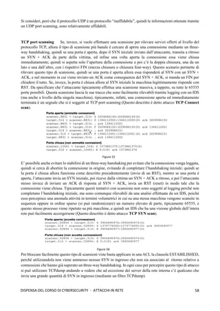 58
DISPENSA DEL CORSO DI CYBERSECURITY - ATTACCHI IN RETE
Si consideri, però che il protocollo UDP è un protocollo “inaffidabile”, quindi le informazioni ottenute tramite
un UDP port scanning, sono relativamente affidabili.
TCP port scanning Se, invece, si vuole effettuare una scansione per rilevare servizi offerti al livello del
protocollo TCP, allora il tipo di scansione più banale è cercare di aprire una connessione mediante un three-
way handshaking, quindi se una porta è aperta, dopo il SYN iniziale inviato dall’attaccante, transita a ritroso
un SYN + ACK da parte della vittima, ed infine una volta aperta la connessione essa viene chiusa
immediatamente; quindi si aspetta solo l’apertura della connessione e poi c’è la doppia chiusura, una da un
lato e una dall’altro, con i rispettivi FIN (mezza chiusura o chiusura four-way). Questo scenario permette di
rilevare questo tipo di scansione, quindi se una porta è aperta allora essa risponderà al SYN con un SYN +
ACK, e nel momento in cui viene inviato un ACK come conseguenza del SYN + ACK, si manda un FIN per
chiudere il tutto. Se, invece, la porta è chiusa allora al SYN iniziale la macchina legittimamente risponde con
RST. Da specificare che l’attaccante tipicamente effettua una scansione massiva, a tappeto, su tutte le 65535
porte possibili. Questa scansione lascia le sue tracce che sono facilmente rilevabili tramite logging con un IDS
(ma anche a livello della singola macchina), tipicamente, infatti, una connessione aperta ed immediatamente
terminata è un segnale che si è soggetti al TCP port scanning (Questo descritto è detto attacco TCP Connect
scan).
E’ possibile anche evitare lo stabilirsi di un three-way hanshaking per evitare che la connessione venga loggata,
quindi si cerca di abortire la connessione in origine, evitando di completare l’handshaking iniziale; quindi se
la porta è chiusa allora funziona come descritto precedentemente (invio di un RST), mentre se una porta è
aperta, l’attaccante invia un SYN iniziale, poi riceve dalla vittima un SYN + ACK a ritroso, e poi l’attaccante
stesso invece di inviare un ACK di risposta al SYN + ACK, invia un RST (reset) in modo tale che la
connessione viene chiusa. Tipicamente questi tentativi con scansione non sono soggetti al logging perché non
completano l’handshaking iniziale, ma sono comunque rilevabili da una analisi effettuata da un IDS, poiché
esso percepisce una anomala attività in termini volumetrici in cui su una stessa macchina vengono scansite in
sequenza oppure in ordine sparso (si può randomizzare) un numero elevato di parte, tipicamente 65535, e
questo stesso processo viene ripetuto su più macchine, e quindi un IDS che ha una visione globale dell’intera
rete può facilmente accorgersene (Questo descritto è detto attacco TCP SYN scan).
Per bloccare facilmente questo tipo di scansioni viste basta applicare in una ACL la clausola ESTABILISHED,
perché utilizzandola non viene ammesso nessun SYN in ingresso che non sia associato al ritorno relativo a
connessioni che hanno già superato un three-way handshaking. In ogni caso per percepire questo tipo di attacco
si può utilizzare TCPdump andando a vedere che ad eccezione dei server della rete interna c’è qualcuno che
invia una grande quantità di SYN in ingresso (mediante un filtro TCPdump).
Figura 55
Figura 56
 