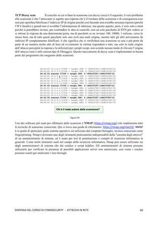 60
DISPENSA DEL CORSO DI CYBERSECURITY - ATTACCHI IN RETE
TCP Decoy scan Il concetto su cui si basa la scansione con decoy (esca) è il seguente: il vero problema
ella scansione è che l’attaccante si aspetta una risposta che è il risultato della scansione e di conseguenza esso
non può spoofare/falsificare l’indirizzo IP di origine perché così facendo non avrebbe nessuna risposta (perché
l’IP è fasullo) e quindi non si avrebbe l’informazione di interesse; ma questo aspetto, però, è vero solo a metà
perché si potrebbero inviare, per confondere le idee ai controlli, non un solo pacchetto di SYN per vedere se
si ottiene la risposta da una determinata porta, ma di pacchetti se ne inviano 100, 10000, 1 milione, verso lo
stesso host, ma di tutti questi pacchetti solo uno avrà una reale origine, mentre tutti gli altri arriveranno da
indirizzi IP completamente falsificati; il che significa che si verificherà una scansione su una o più porte da
parte di un numero molto alto di host ed ovviamente la vittima risponderà a tutti, ma solo la reale origine
dell’attacco percepirà la risposta e la utilizzerà per i propri scopi, non avendo nessun modo di rilevare l’origine
dell’attacco (non è utile nessun tipo di filtraggio). Questo meccanismo di decoy scan è implementato in buona
parte dei programmi che eseguono delle scansioni.
Uno dei software più usati per effettuare delle scansioni è NMAP (https://nmap.org/) che implementa tutte
le tecniche di scansione conosciute. Qui si trova una guida di riferimento: https://nmap.org/man/it/. NMAP
è in grado di ipotizzare quale sistema operativo sia utilizzato dal computer bersaglio, tecnica conosciuta come
fingerprinting. Nmap è divenuto uno degli strumenti praticamente indispensabili della "cassetta degli attrezzi"
di un amministratore di sistema, ed è usato per test di penetrazione e compiti di sicurezza informatica in
generale. Come molti strumenti usati nel campo della sicurezza informatica, Nmap può essere utilizzato sia
dagli amministratori di sistema che dai cracker o script kiddies. Gli amministratori di sistema possono
utilizzarlo per verificare la presenza di possibili applicazioni server non autorizzate, così come i cracker
possono usarlo per analizzare i loro bersagli.
Figura 59
 