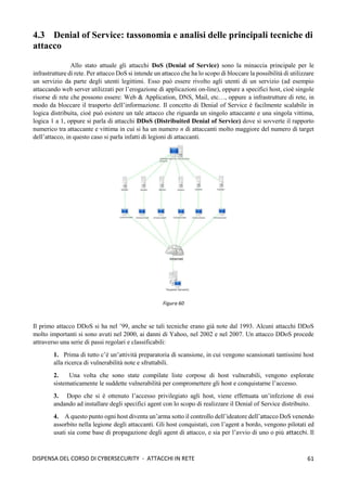 61
DISPENSA DEL CORSO DI CYBERSECURITY - ATTACCHI IN RETE
4.3 Denial of Service: tassonomia e analisi delle principali tecniche di
attacco
Allo stato attuale gli attacchi DoS (Denial of Service) sono la minaccia principale per le
infrastrutture di rete. Per attacco DoS si intende un attacco che ha lo scopo di bloccare la possibilità di utilizzare
un servizio da parte degli utenti legittimi. Esso può essere rivolto agli utenti di un servizio (ad esempio
attaccando web server utilizzati per l’erogazione di applicazioni on-line), oppure a specifici host, cioè singole
risorse di rete che possono essere: Web & Application, DNS, Mail, etc…, oppure a infrastrutture di rete, in
modo da bloccare il trasporto dell’informazione. Il concetto di Denial of Service è facilmente scalabile in
logica distribuita, cioè può esistere un tale attacco che riguarda un singolo attaccante e una singola vittima,
logica 1 a 1, oppure si parla di attacchi DDoS (Distribuited Denial of Service) dove si sovverte il rapporto
numerico tra attaccante e vittima in cui si ha un numero n di attaccanti molto maggiore del numero di target
dell’attacco, in questo caso si parla infatti di legioni di attaccanti.
Il primo attacco DDoS si ha nel ’99, anche se tali tecniche erano già note dal 1993. Alcuni attacchi DDoS
molto importanti si sono avuti nel 2000, ai danni di Yahoo, nel 2002 e nel 2007. Un attacco DDoS procede
attraverso una serie di passi regolari e classificabili:
1. Prima di tutto c’è un’attività preparatoria di scansione, in cui vengono scansionati tantissimi host
alla ricerca di vulnerabilità note e sfruttabili.
2. Una volta che sono state compilate liste corpose di host vulnerabili, vengono esplorate
sistematicamente le suddette vulnerabilità per compromettere gli host e conquistarne l’accesso.
3. Dopo che si è ottenuto l’accesso privilegiato agli host, viene effettuata un’infezione di essi
andando ad installare degli specifici agent con lo scopo di realizzare il Denial of Service distribuito.
4. A questo punto ogni host diventa un’arma sotto il controllo dell’ideatore dell’attacco DoS venendo
assorbito nella legione degli attaccanti. Gli host conquistati, con l’agent a bordo, vengono pilotati ed
usati sia come base di propagazione degli agent di attacco, e sia per l’avvio di uno o più attacchi. Il
 