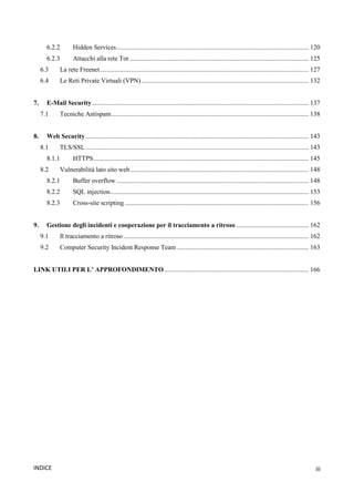 iii
INDICE
6.2.2 Hidden Services..................................................................................................................... 120
6.2.3 Attacchi alla rete Tor ............................................................................................................. 125
6.3 La rete Freenet............................................................................................................................... 127
6.4 Le Reti Private Virtuali (VPN)...................................................................................................... 132
7. E-Mail Security.................................................................................................................................... 137
7.1 Tecniche Antispam........................................................................................................................ 138
8. Web Security........................................................................................................................................ 143
8.1 TLS/SSL........................................................................................................................................ 143
8.1.1 HTTPS................................................................................................................................... 145
8.2 Vulnerabilità lato sito web............................................................................................................. 148
8.2.1 Buffer overflow ..................................................................................................................... 148
8.2.2 SQL injection......................................................................................................................... 153
8.2.3 Cross-site scripting ................................................................................................................ 156
9. Gestione degli incidenti e cooperazione per il tracciamento a ritroso ............................................ 162
9.1 Il tracciamento a ritroso................................................................................................................. 162
9.2 Computer Security Incident Response Team ................................................................................ 163
LINK UTILI PER L’ APPROFONDIMENTO........................................................................................ 166
 