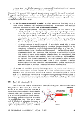 62
DISPENSA DEL CORSO DI CYBERSECURITY - ATTACCHI IN RETE
bot-master (colui a capo della legione), attraverso una gerarchia di host, è in grado di avviare la catena
di command and control e, quindi, avviare l’attacco vero e proprio.
Gli attacchi DDoS vengono divisi in due grandi tipologie: attacchi volumetrici, cioè attacchi caratterizzati
da una grande capacità di generare pacchetti e sono facilmente individuabili, ed attacchi non volumetrici o
stealth, caratterizzati dalla generazione di un numero più basso di pacchetti ma che sono in grado di poter
bloccare la funzionalità dei loro target:
• Gli attacchi volumetrici (bandwith saturation) prevedono la saturazione della banda con cui la
vittima si collega alla rete allo scopo di negare le risorse principali. La saturazione di banda può essere
fatta tramite due famiglie di attacchi: flood attack e amplification attack: 
➢ La prima famiglia comprende i flood attack che vengono a loro volta suddivisi in due
sottocategorie: nella prima sottocategoria vengono generati flussi di pacchetti per saturare le
risorse della vittima usando pacchetti UDP e ICMP, questo tipo di attacco è un attacco diretto,
cioè l’origine genera il flusso direttamente verso la vittima (flood attack); nella seconda
sottocategoria, invece, non c’è la generazione diretta del flusso, ma viene pilotato
dall’attaccante ed erogato verso la vittima da una terza parte attraverso un effetto chiamato di
“riflessione” (Reflection attack).
➢ La seconda famiglia di attacchi comprende gli amplification attack. Che si basano
sull’amplificazion di un attacco DoS realizzata tipicamente sfruttando elementi di rete non
correttamente configurati, ad esempio inviando messaggi di broadcast ad un’intera rete. A
questi ultimi appartengono i broadcast amplification attack e i DNS Amplification Attack. I
broadcast amplification attack utilizzano lo stesso meccanismo in cui vengono generati grandi
flussi di traffico in grado di saturare la capacità di banda del target, però questa tipologia nasce
con lo scopo di risolvere un preciso problema: sia i reflection attack che i flood attack hanno
una potenza di attacco pari alla somma delle potenze di attacco della legione di host a
disposizione. I broadcast amplification attack si basano sul fatto di sfruttare dei meccanismi
tradizionali previsti dalla rete, come l’invio di pacchetti broadcast, per poter attaccare con una
potenza X e ottenere un effetto pari a X moltiplicato il fattore di amplificazione.
• Gli attacchi non volumetrici (resource starvation) si basano sul generare flussi di dimensioni
limitate e, quindi, non sono facilmente percepibili da un sistema automatico di rilevamento (IDS e
IPS). Questi flussi sono realizzati in maniera tale da saturare la capacità delle risorse di un server in
modo tale da sfruttare delle vulnerabilità di livello protocollare o generare pacchetti malformati da
mandare poi al sistema target per creare problemi sullo stack TCP/IP sfruttando dei bug o vulnerabilità.
4.3.1 Bandwidth saturation DDoS
Nella dinamica della bandwith saturation c’è una vittima che viene raggiunta, attraverso l’infrastruttura
dell’operatore che offre i servizi, da un attacco che
proviene da una legione di attaccanti localizzati in
punti diversi della rete internet. Un banale bandwith
saturation attack si può effettuare con un ping o un
ICMP flooding inviato da una singola macchina.
Questi attacchi funzionano molto bene verso target
con capacità limitate, e una vittima non ha nessun
modo di difendersi da tali attacchi. Inoltre, per la
vittima diventa impossibile distinguere il traffico
legittimo da quello malevolo. Quando il traffico è
 